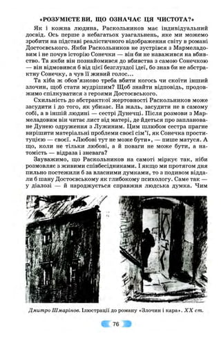 «РОЗУМІЄТЕ ви , ЩО ОЗНАЧАЄ ЦЯ ЧИСТОТА?»
Як і кожна людина, Раскольников має індивідуальний
досвід. Ось перше з небагатьох узагальнень, яке ми можемо
зробити на підставі реалістичного відображення світу в романі
Достоєвського. Якби Раскольников не зустрівся з Мармеладо­
вим і не почув історію Сонечки — він би не наважився на вбив­
ство. Та якби він познайомився до вбивства з самою Сонечкою
— він відмовився б від цієї безглуздої ідеї, бо знав би не абстра­
ктну Сонечку, а чув її живий голос...
Та хіба ж обов’язково треба вбити когось чи скоїти інший
злочин, ш;об стати мудрішим? Щоб знайти відповідь, продов­
жимо спілкуватися з героями Достоєвського.
Схильність до абстрактної жертовності Раскольников може
засудити і до того, як убиває. На жаль, засудити не в самому
собі, а в іншій людині — сестрі Дунечці. Після розмови з Мар­
меладовим він читає лист від матері, де йдеться про запланова­
не Дунею одруження з Лужиним. Цим шлюбом сестра прагне
вирішити матеріальні проблеми своєї сім’ї, як Сонечка прости­
туцією — своєї. «Любові тут не може бути», — пише матуся. А
Ш.0, коли не тільки любові, а й поваги не може бути, а на­
томість — відраза і зневага?
Зауважимо, що Раскольников на самоті міркує так, ніби
розмовляє з живими співбесідниками. І якш;о ми протягом дня
пильно постежили б за власними думками, то з подивом відда­
ли б шану Достоєвському як глибокому психологу. Саме так —
у діалозі — й народжується справжня людська думка. Чим
Дмитро Шмарінов. Ілюстрації до роману «Злочин і кара». X X cm.
76
 