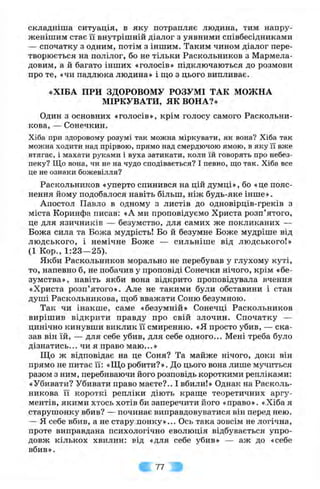 складніша ситуація, в яку потрапляє людина, тим напру-
женішим стає її внутрішній діалог з уявними співбесідниками
— спочатку з одним, потім з іншим. Таким чином діалог пере­
творюється на полілог, бо не тільки Раскольников з Мармела­
довим, а й багато інших «голосів» підключаються до розмови
про те, «чи падлюка людина» і що з цього випливає.
«ХІБА ПРИ ЗДОРОВОМУ РОЗУМІ ТАК МОЖНА
МІРКУВАТИ, ЯК ВОНА?»
Один з основних «голосів», крім голосу самого Раскольни-
кова, — Сонечкин.
Хіба при здоровому розумі так можна міркувати, як вона? Хіба так
можна ходити над прірвою, прямо над смердючою ямою, в яку її вже
втягає, і махати руками і вуха затикати, коли їй говорять про небез­
пеку? Що вона, чи не на чудо сподівається? І певно, що так. Хіба все
це не ознаки божевілля?
Раскольников «уперто спинився на цій думці», бо «це пояс­
нення йому подобалося навіть більш, ніж будь-яке інше».
Апостол Павло в одному з листів до одновірців-греків з
міста Коринфа писав: «А ми проповідуємо Христа розп’ятого,
це для язичників — безумство, для самих же покликаних —
Божа сила та Божа мудрість! Бо й безумне Боже мудріше від
людського, і немічне Боже — сильніше від людського!»
(1 Кор., 1:23—25).
Якби Раскольников морально не перебував у глухому куті,
то, напевно б, не побачив у проповіді Сонечки нічого, крім «бе­
зумства», навіть якби вона відкрито проповідувала вчення
«Христа розп’ятого». Але не такими були обставини і стан
душі Раскольникова, ш,об вважати Соню безумною.
Так чи інакше, саме «безумній» Сонечці Раскольников
вирішив відкрити правду про свій злочин. Спочатку —
цинічно кинувши виклик її смиренню, «я просто убив, — ска­
зав він їй, — для себе убив, для себе одного... Мені треба було
дізнатись... чи я право маю...»
Що ж відповідає на це Соня? Та майже нічого, доки він
прямо не питає її: «Що робити?». До цього вона лише мучиться
разом з ним, перебиваючи його розповідь короткими репліками:
«Убивати? Убивати право маєте?.. І вбили!» Однак на Расколь­
никова її короткі репліки діють краш;е теоретичних аргу­
ментів, якими хтось хотів би заперечити його «право». «Хіба я
старушонку вбив? — починає виправдовуватися він перед нею.
— я себе вбив, а не старушонку»... Ось така зовсім не логічна,
проте виправдана психологічно еволюція відбувається упро­
довж кількох хвилин: від «для себе убив» — аж до «себе
вбив ».
77
 