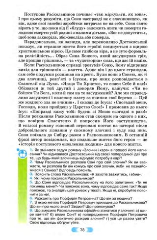Поступово Раскольников починає «так міркувати, як вона».
І при цьому розуміти, що Соня насправді не є злочинницею, як
він, адже свої ганебні заробітки витрачає не на себе. Соня свято
вірить у те, що поки від її «блуду» залежить жити чи померти го­
лодною смертю усій родині з малими дітьми, «Бог не допустить»,
щоб вона захворіла, збожеволіла або померла.
Парадоксально, як завжди, але переконливо Достоєвський
показує, як страшне життя його героїні поєднується з щирою
християнською вірою. Це саме глибока віра, а не суто формаль­
на релігійність... Образ Сина Божого, який засуджував гріх,
але прощав грішника, — та «чудотворна» сила, що дає їй надію.
Коли Раскольников справді зрозумів Соню, йому відкрився
вихід для грішників — каяття. Адже він і до цього страждав,
сам себе подумки розпинав на хресті. Були вони з Сонею, як ті
два злочинці, розп’яті з Ісусом, про яких розповідається в
Євангелії від Луки. «Якщо Ти Христос, то спаси Себе й нас!»
Обізвався ж той другий і докоряв Йому, кажучи: «Чи не
боїшся Ти Бога, коли й сам на те засуджений? Але ми справед­
ливо засуджені і належну плату за вчинки свої беремо — Цей
же жодного зла не вчинив». І сказав до Ісуса: «Спогадай мене.
Господи, коли прийдеш у Царство Своє!» І промовив до нього
Ісус: «Поправді кажу тобі: будеш зі Мною сьогодні в раю!»
Після розкаяння Раскольников став схожим на одного з них,
що повірив Спасителю й попросив Його заступництва.
В епілозі роману головний персонаж постає на каторзі після
добровільного зізнання у скоєному злочині і суду над ним.
Соня поїхала до Сибіру разом з Раскольниковим. В останній
фразі автор повідомляє, що подальше життя його героя — це
«історія поступового оновлення людини» для нового життя.
^■Як змінився задум роману «Злочин і кара» в процесі його напи-
1 ^ 1 сання? Чи відмовився Достоєвський від своєї попередньої ідеї про
те, що будь-який злочинець відчуває потребу в карі?
2. Чому Раскольников розповів Соні про свій злочин? Як ви вва­
жаєте, чи розповів би він комусь про свій злочин, якби не познайо­
мився з Сонею? Відповідь поясніть.
3. Поясніть слова Раскольникова: «Я захотів зважитись, і вбив».
4 . Як і чому покаявся Раскольников?
5. Що Соня відповідає Раскольникову на його запитання: «Ти не
покинеш мене?» Чи пояснює вона, чому відповідає саме так? Якщо
пояснює, то знайдіть цей уривок у тексті. Якщо ні, спробуйте пояс­
нити за неї.
6. Розкажіть про Порфирія Петровича? Що він за людина?
7. З якою метою Порфирій Петрович приходив до Раскольникова?
Що він про нього знав? Звідки? Що пропонував?
8. Що змусило Раскольникова офіційно зізнатися у злочині: а) щи­
ре каяття? б) вплив Соні? в) попередження Порфирія Петровича
про те, що він фактично розкрив злочин? г) усе це разом узяте?
Свою відповідь обґрунтуйте.
^ 78
 