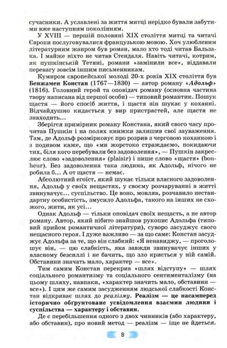 сучасники. А уславлені за життя митці нерідко бували забути­
ми вже наступним поколінням.
У XVIII — першій половині XIX століття митці та читачі
Європи послуговувалися французькою мовою. Хоч улюбленим
літературним жанром був роман, мало хто тоді читав Бальза-
ка. І майже ніхто не читав Стендаля. Навіть читачі, котрим,
як пушкінській Тетяні, романи «замінили все», віддавали
перевагу зовсім іншим письменникам.
Кумиром європейської молоді 20-х років XIX століття був
Бенжамен Констан (1767— 1830) — автор роману «Адольф*
(1816). Головний герой та оповідач роману (основна частина
твору написана від першої особи) — типовий романтик. Пошук
ш;астя — його спосіб життя, і щастя він шукає у коханні.
Відчайдушно кидається у вир пристрастей, але щастя не
знаходить...
Зберігся примірник роману Констана, який свого часу про­
читав Пушкін і на полях книжки залишив свої зауваження.
Там, де Адольф розмірковує про розрив з черговою коханкою і
з подивом каже, що «ми жорстоко страждаємо, покидаючи
тих, біля кого перебували без задоволення», — Пушкін закрес­
лює слово «задоволення» (plaisir) і пише слово «щастя» (Ьоп-
heur). Без задоволення така людина, як Адольф, нічого не
робила б... А от щастя — немає.
Абсолютний егоїст, який шукає тільки власного задоволен­
ня, Адольф у своїх нещастях, у своєму розчаруванні в житті
звинувачує... суспільство. Це воно, мовляв, розчавило нестан­
дартну особистість, змусило Адольфа, такого на інших не схо­
жого, жити, як усі...
Однак Адольф — тільки оповідач своїх нещасть, а не автор
роману. Автор, який нібито знайшов рукопис Адольфа (типо­
вий прийом романтичної літератури), суворо засуджує свого
нещасного героя. І дуже важливо — за що саме: Констан засуд­
жує Адольфа за те, що він слабкий: «Я ненавиджу, — проголо­
шує він, — цю слабкість, яка завжди звинувачує інших у
власному безсиллі і не бачить, що зло криється у ній самій.
Обставини значать мало, характер — все».
Тим самим Констан перекрив «шлях відступу» — шлях
соціального романтизму та соціального сентименталізму (на
цьому шляху, навпаки, «характер значить мало, обставини —
все»). І цим же самим засудженням людської слабкості Конс­
тан відкриває шлях до реалізму. Реалізм — це насамперед
історично обґрунтоване усвідомлення взаємин людини і
суспільства — характеру і обставин.
Де є перебільшення одного з двох чинників (або характеру,
або обставин), про новий метод — реалізм — іще не йдеться.
8
 