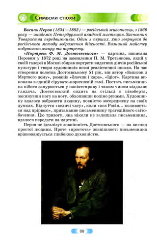 ;Символи епохи
Василь Перов (1834—1882) —російський живописець, з 1866
року — академік Петербурзької академїі мистецтв. Засновник
Товариства передвижників. Один з перших, хто звернувся до
російського методу зображення дійсності. Визнаний майстер
побутового жанру та портрету.
«Портрет Ф. М. Достоєвського» — картина, написана
Перовим у 1872 році на замовлення П. М. Третьякова, який у
своїй галереї в Москві збирав портрети видатних діячів російської
культури і твори художників нової реалістичної школи. На час
створення полотна Достоєвському 51 рік, він автор «Записок з
Мертвого дому», романів «Злочин і кара», «Ідіот». Картина ви­
конана в єдиній сірувато-коричневій гамі. Постать письменни­
ка нібито занурюється у напівтемряву і таким чином віддаляє
глядача. Достоєвський сидить на стільці в півоберта,
закинувши ногу на ногу, обхопивши коліно руками. Художни­
ку вдалося зобразити людину, повністю зосереджену на своїх
думках. Відчуття «величі часу», коли «вся Росія... коливаєть­
ся над прірвою», притаманне письменнику трагедійного світо­
бачення. Цю тривогу, яка ніколи не залишала письменника,
вдалося передати на картині.
Перов не ідеалізує зовнішність Достоєвського — на вигляд
простої людини. Проте «простота» зовнішності письменника
врівноважується глибокою духовністю.
80
 