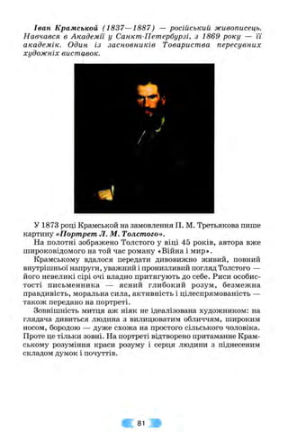 Іван Крамськой (1837—1887) — російський живописець.
Навчався в Академії у Санкт-Петербурзі, з 1869 року — її
академік. Один із засновників Товариства пересувних
художніх виставок.
у 1873 році Крамськой на замовлення П. М. Третьякова пише
картину «Портрет Л. М. Толстого».
На полотні зображено Толстого у віці 45 років, автора вже
широковідомого на той час роману «Війна і мир».
Крамському вдалося передати дивовижно живий, повний
внутрішньої напруги, уважний і пронизливий погляд Толстого —
його невеликі сірі очі владно притягують до себе. Риси особис­
тості письменника — ясний глибокий розум, безмежна
правдивість, моральна сила, активність і цілеспрямованість —
також передано на портреті.
Зовнішність митця аж ніяк не ідеалізована художником: на
глядача дивиться людина з вилицюватим обличчям, широким
носом, бородою — дуже схожа на простого сільського чоловіка.
Проте це тільки зовні. На портреті відтворено притаманне Крам­
ському розуміння краси розуму і серця людини з піднесеним
складом думок і почуттів.
81
 