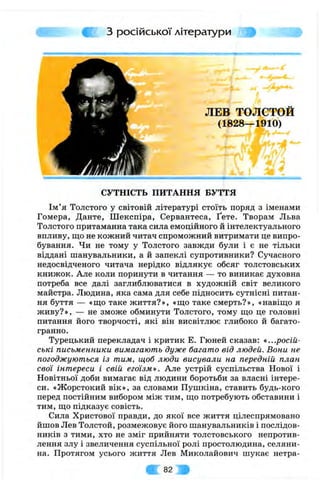 з російської літератури 3^
ЛЕВ ТОЛСТОЙ
(1828—1910)
СУТНІСТЬ ПИТАННЯ БУТТЯ
Ім’я Толстого у світовій літературі стоїть поряд з іменами
Гомера, Данте, Шекспіра, Сервантеса, Ґете. Творам Льва
Толстого притаманна така сила емоційного й інтелектуального
впливу, що не кожний читач спроможний витримати це випро­
бування. Чи не тому у Толстого завжди були і є не тільки
віддані шанувальники, а й запеклі супротивники? Сучасного
недосвідченого читача нерідко відлякує обсяг толстовських
книжок. Але коли поринути в читання — то виникає духовна
потреба все далі заглиблюватися в художній світ великого
майстра. Людина, яка сама для себе підносить сутнісні питан­
ня буття — «що таке життя?», «що таке смерть?», «навіщо я
живу?», — не зможе обминути Толстого, тому що це головні
питання його творчості, які він висвітлює глибоко й багато­
гранно.
Турецький перекладач і критик Е. Гюней сказав: «...росій­
ські письменники вимагають дуже багато від людей. Вони не
погоджуються із тим, щоб люди висували на передній план
свої інтереси і свій егоїзме. Але устрій суспільства Нової і
Новітньої доби вимагає від людини боротьби за власні інтере­
си. «Жорстокий вік», за словами Пушкіна, ставить будь-кого
перед постійним вибором між тим, що потребують обставини і
тим, що підказує совість.
Сила Христової правди, до якої все життя цілеспрямовано
йшов Лев Толстой, розмежовує його шанувальників і послідов­
ників з тими, хто не зміг прийняти толстовського непротив­
лення злу і звеличення суспільної ролі простолюдина, селяни­
на. Протягом усього життя Лев Миколайович шукає нетра­
82
 