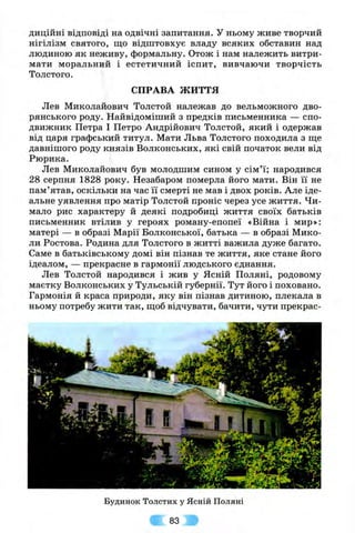 диційні відповіді на одвічні запитання. У ньому живе творчий
нігілізм святого, па;о відштовхує владу всяких обставин над
людиною як неживу, формальну. Отож і нам належить витри­
мати моральний і естетичний іспит, вивчаючи творчість
Толстого.
СПРАВА ЖИТТЯ
Лев Миколайович Толстой належав до вельможного дво­
рянського роду. Найвідоміший з предків письменника — спо­
движник Петра І Петро Андрійович Толстой, який і одержав
від царя графський титул. Мати Льва Толстого походила з ще
давнішого роду князів Волконських, які свій початок вели від
Рюрика.
Лев Миколайович був молодшим сином у сім’ї; народився
28 серпня 1828 року. Незабаром померла його мати. Він її не
пам’ятав, оскільки на час її смерті не мав і двох років. Але іде­
альне уявлення про матір Толстой проніс через усе життя. Чи­
мало рис характеру й деякі подробиці життя своїх батьків
письменник втілив у героях роману-епопеї «Війна і мир»:
матері — в образі Марії Волконської, батька — в образі Мико­
ли Ростова. Родина для Толстого в житті важила дуже багато.
Саме в батьківському домі він пізнав те життя, яке стане його
ідеалом, — прекрасне в гармонії людського єднання.
Лев Толстой народився і жив у Ясній Поляні, родовому
маєтку Волконських у Тульській губернії. Тут його і поховано.
Гармонія й краса природи, яку він пізнав дитиною, плекала в
ньому потребу жити так, щоб відчувати, бачити, чути прекрас-
Будинок Толстих у Ясній Поляні
83
 