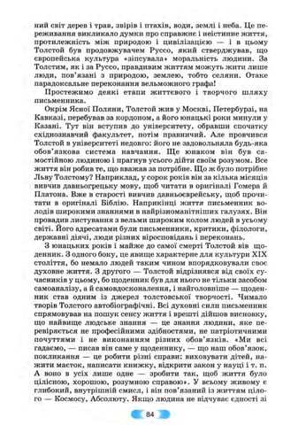 ний світ дерев і трав, звірів і птахів, води, землі і неба. Це пе­
реживання викликало думки про справжнє і неістинне життя,
протилежність між природою і цивілізацією — і в цьому
Толстой був продовжувачем Руссо, який стверджував, що
європейська культура «зіпсувала» моральність людини. За
Толстим, як і за Руссо, правдивим життям можуть жити лише
люди, пов’язані з природою, землею, тобто селяни. Отаке
парадоксальне переконання вельможного графа!
Простежимо деякі етапи життєвого і творчого ш ляху
письменника.
Окрім Ясної Поляни, Толстой жив у Москві, Петербурзі, на
Кавказі, перебував за кордоном, а його юнацькі роки минули у
Казані. Тут він вступив до університету, обравши спочатку
східнознавчий факультет, потім правничий. Але провчився
Толстой в університеті недовго: його не задовольняла будь-яка
обов’язкова система навчання. Ще юнаком він був са­
мостійною людиною і прагнув усього дійти своїм розумом. Все
життя він робив те, щ,о вважав за потрібне. Що ж було потрібне
Льву Толстому? Наприклад, у сорок років він за кілька місяців
вивчив давньогрецьку мову, щоб читати в оригіналі Гомера й
Платона. Вже в старості вивчив давньоєврейську, щоб прочи­
тати в оригіналі Біблію. Наприкінці життя письменник во­
лодів широкими знаннями в найрізноманітніших галузях. Він
провадив листування з вельми широким колом людей в усьому
світі, його адресатами були письменники, критики, філологи,
державні діячі, люди різних віросповідань і переконань.
З юнацьких років і майже до самої смерті Толстой вів що­
денник. З одного боку, це явище характерне для культури XIX
століття, бо немало людей таким чином впорядковували своє
духовне життя, з другого — Толстой відрізнявся від своїх су­
часників у цьому, бо щоденник був для нього не тільки засобом
самоаналізу, а й самовдосконалення, і найголовніше — щоден­
ник став одним із джерел толстовської творчості. Чимало
творів Толстого автобіографічні. Всі духовні сили письменник
спрямовував на пошук сенсу життя і врешті дійшов висновку,
що найвище людське знання — це знання людини, яке пе­
ревіряється не професійними здібностями, не патріотичними
почуттями і не виконанням різних обов’язків. «Ми всі
гадаємо, — писав він саме у щоденнику, — що наш обов’язок,
покликання — це робити різні справи: виховувати дітей, на­
жити маєток, написати книжку, відкрити закон у науці і т. п.
А воно в усіх лише одне — зробити так, щоб життя було
цілісною, хорошою, розумною справою». У всьому живому є
глибокий, внутрішній смисл, і він пов’язаний із життям ціло­
го — Космосу, Абсолюту. Якщо людина не відчуває єдності зі
; 84 ;•
 