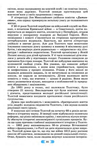 світом, якщо зосереджена на власній особі і не помічає інших,
живе вона даремно. Толстой завжди простежував цей
взаємозв’язок у своїх щоденниках і творах.
У літературу Лев Миколайович увійшов повістю «Дитин­
ство», яка одразу привернула загальну увагу до талановитого
митця.
У 50-ті роки Толстой перебуває на військовій службі на Кав­
казі, з початком Кримської війни — в Севастополі, потім по­
вертається до мирного життя, оселяється у Петербурзі, згодом
вирушає у закордонну подорож до Західної Європи. Його
оповідання і повісті з ’являються на сторінках прогресивних
петербурзьких журналів. Здається, що життя літератора
увійшло в звичне русло. Але для Толстого таке монотонне
існування означало довгу зупинку в живому й мінливому русі
буття, і він вирішує діяти радикально — «відректися» від літе­
ратури і зайнятися педагогікою. Толстой організував у Ясній
Поляні школу для дітей кріпаків. У ті часи селянські діти вчи­
лися у дячків або у відставних солдат. Головною спонукою до
навчання був страх покари. Толстой же побудував навчання на
цілковитій свободі учнів. Він уважав, що ознакою доброї
освіти є задоволення, з яким вона сприймається, принука
ж неефективна у процесі пізнання. Учням у його школі не
задавали домашніх завдань, їх не вичитували за спізнення до
школи, не карали за нетямущість. Дітям належало мати
певність у тому, що вчитися — цікаво й радісно. Вони мали
змогу розвиватися вільно, виходячи з особливостей їх природ­
них обдарувань і зацікавлень.
До 1861 року в селах, які належали Толстому, було
створено 21 школу. Викладачами тут були освічені юнаки
і дівчата, представники молодої російської інтелігенції:
Толстой намагався поєднати протилежні стани російського
суспільства.
Думка про необхідність і можливість «братерського життя
усіх людей» володіла свідомістю Толстого, і він шукав шляхів
реалізації свого ідеалу.
У пошуках цієї істини Толстой на початку 60-х років загли­
бився в історичну науку. В імперії саме відбувалася селянська
реформа, що різко змінювала країну, і мислитель відчув потре­
бу збагнути історичні закономірності суспільних процесів. Бу­
ла ще одна причина глибокої зацікавленості історією у Толсто­
го — 1862 року виповнювалась 50-та річниця Вітчизняної
війни з французами, і в Росії ця дата відзначалася дуже широ­
ко. Толстой думав про те, що під час війни 1812 року росіяни
змогли об’єднатися, незважаючи на різний соціальний статус.
Отже, бувають часи, коли людина жертвує власними інтереса­
85
 