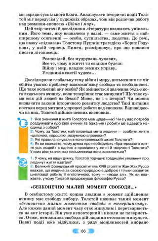ми заради суспільного блага. Аналізувати історичні події Толс-
той міг передусім у художніх образах, тож він розпочав роботу
над романом-епопеєю «Війна і мир».
Цей твір читачі й дослідники літератури вважають унікаль­
ним. Його тема, яку визначено у назві, — саме життя в най-
ширшому осягненні — особи, суспільства, людства. До речі,
цю назву «підказав» Толстому Пушкін трагедією «Борис Году-
нов», у якій чернець Пимеп, розмірковує, про що повинен
писати літописець:
Розповідай, без мудрувань лукавих.
Все те, чому в житті ти свідком будеш:
Війну і мир, владик земних управу.
Угодників святії чудеса...
Досліджуючи глобальну тему війни і миру, письменник не міг
обійти увагою проблему взаємозв’язку свободи та необхідності.
Що таке вольовий акт особи? Як змінюється значення будь-яко­
го людського вчинку, коли теперішнє стає минулим? Що таке су­
ма всіх дій людей на Землі? Може, це і є історія? Чи можна
визначити закони історичного розвитку людства? Такі питання
постали перед митцем у процесі роботи над епопеєю. Відповідаю­
чи на них, Толстой дійшов певних висновків.
1. Яке значення в житті Толстого мав щоденник? Чи є у вас потреба
роздумувати про свої вчинки та бажання і робити це відверто на­
одинці з собою?
2. Чому, за Толстим, найголовніша мета людини — зробити життя
«цілісною, хорошою, розумною справою *7
3. Які правила існували в яснополянській школі Толстого?
4 Як ви вважаєте, чому думка про необхідність «братерського жит­
тя усіх людей» є однією з провідних у житті й творчості Толстого?
у яких діях та вчинках письменника вона виявляється?
1. У чому, на вашу думку, Толстой порушує традиційні уявлення про
людину і життя взагалі?
2. Великий французький просвітитель XVIII століття Жан Жак Руссо
вважав, що людина за своєю природою є доброю і тільки розвиток
цивілізації робить її егоїстичною, тому — «люди злі». Як ви вва­
жаєте, у чому Толстой продовжував філософію Руссо?
«БЕЗКОНЕЧНО МАЛИЙ МОМЕНТ СВОБОДИ...»
В особистому житті кожна людина в момент здійснення
вчинку має свободу вибору. Толстой називає такий момент
«безконечно малим моментом свободи в теперішньому».
Але кожен даний момент часу стає минулим і перетворюєть­
ся на акт історії. Він уже неповторний і ніколи не повернеть­
ся. Отже, неможлива свобода дій людини стосовно минулого.
Певні події вже відбулися, з ряду можливостей вибрано
Ш 86 т
 
