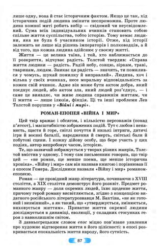лише одну, вона й стає історичним фактом. Якщо це так, хід
історичних подій людина змінити неспроможна. Проте лю­
дина кожної миті робить вибір — свідомий чи неусвідомле-
ний. Сума всіх індивідуальних вчинків становить собою
спільне життя суспільства, тобто історію. Тому немає люди­
ни, яка не була б учасником історії. Отже, хід історії
залежить не лише від рішень імператорів і полководців, а й
від того, ш;о кожна людина здійснює у своєму житті.
Життя — це велика таїна, і той, хто наближається до
її розкриття, відчуває радість. Толстой твердив: «Справа
життя людини — радість. Радій небу, сонцю, зіркам, траві,
тваринам, людям. Зникає ця радість — значить, ти помилив­
ся у чомусь, шукай помилку й виправляй». Людина, хоч і
вільна у своїх вчинках, несе моральну відповідальність за
кожен свій вчинок. Адже він може бути актом добра, який
поєднує людей, або актом зла, який людей роз’єднує, — і
саме це виявляє, чи живе людина справжнім життям, чи
її життя — лише ілюзія, фікція. Ці та інш і проблеми Лев
Толстой порушив у «Війні і мирі».
РОМАН-ЕПОПЕЯ «ВІЙНА І МИР»
Цей твір вражає і обсягом, і кількістю персонажів (понад
п’ятсот), і масштабністю зображених подій. Тут є любов і нена­
висть, щастя й горе, світлі почуття й низькі інтриги, дитячі
ігри й воєнні баталії, народження й смерть, світські бали й
побутові сцени. І кожну дійову особу, що бере участь у цих
подіях, автор випробовує часом, історією.
Те, що зазвичай зображується у творах різних жанрів, Толс­
той вмістив у одному. І тому сам письменник говорив, що твір
цей — «не роман, ще менше поема, ще менше історична
хроніка». «Війну і мир» сам він називав книгою і порівнював її
з епосом Гомера. Дослідники назвали «Війну і мир» романом-
епопеєю.
Роман — це провідний жанр літератури, починаючи з XVIII
століття, а XIX століття демонструє його розквіт. Предмет ро­
манного жанру — доля окремих людей, їхнє щоденне життя,
причому герой роману висвітлюється, згідно з концепцією ви­
датного російського літературознавця М. Бахтіна, «не як гото­
вий і незмінний», а як такий, що «утверджується, змінюється,
виховується життям». Приватне життя окремої людини
досліджується в динаміці, еволюції, у складних стосунках ге­
роя з навколишнім світом.
З давньогрецьким словом епос міцно пов’язане уявлення
про художнє відтворення життя в його цілісності: в епосі роз­
кривається епохальність життя народу, його сутність.
87 :
 