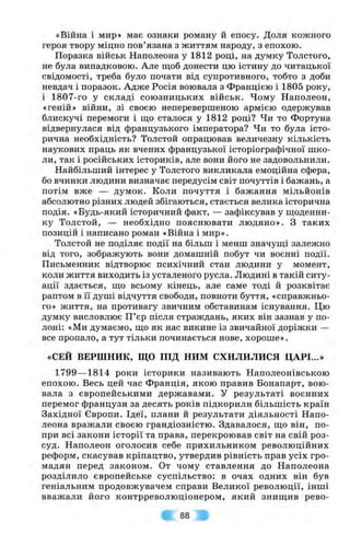 «Війна і мир» має ознаки роману й епосу. Доля кожного
героя твору міцно пов’язана з життям народу, з епохою.
Поразка військ Наполеона у 1812 році, на думку Толстого,
не була випадковою. Але щоб донести цю істину до читацької
свідомості, треба було почати від супротивного, тобто з доби
невдач і поразок. Адже Росія воювала з Францією і 1805 року,
і 1807-го у складі союзницьких військ. Чому Наполеон,
«геній» війни, зі своєю неперевершеною армією одержував
блискучі перемоги і що сталося у 1812 році? Чи то Фортуна
відвернулася від французького імператора? Чи то була істо­
рична необхідність? Толстой опрацював величезну кількість
наукових праць як вчених французької історіографічної шко­
ли, так і російських істориків, але вони його не задовольнили.
Найбільший інтерес у Толстого викликала емоційна сфера,
бо вчинки людини визначає передусім світ почуттів і бажань, а
потім вже — думок. Коли почуття і бажання мільйонів
абсолютно різних людей збігаються, стається велика історична
подія. «Будь-який історичний факт, — зафіксував у щоденни­
ку Толстой, — необхідно пояснювати людяно». З таких
позицій і написано роман «Війна і мир».
Толстой не поділяє події на більш і менш значущі залежно
від того, зображують вони домашній побут чи воєнні події.
Письменник відтворює психічний стан людини у момент,
коли життя виходить із усталеного русла. Людині в такій ситу­
ації здається, що всьому кінець, але саме тоді й розквітає
раптом в її душі відчуття свободи, повноти буття, «справжньо­
го» життя, на противагу звичним обставинам існування. Цю
думку висловлює П’єр після страждань, яких він зазнав у по­
лоні: «Ми думаємо, що як нас викине із звичайної доріжки —
все пропало, а тут тільки починається нове, хороше».
«СЕЙ ВЕРШНИК, ЩО ПІД НИМ СХИЛИЛИСЯ ЦАРІ...»
1799— 1814 роки історики називають Наполеонівською
епохою. Весь цей час Франція, якою правив Бонапарт, вою­
вала з європейськими державами. У результаті воєнних
перемог французи за десять років підкорили більшість країн
Західної Європи. Ідеї, плани й результати діяльності Напо­
леона вражали своєю грандіозністю. Здавалося, що він, по­
при всі закони історії та права, перекроював світ на свій роз­
суд. Наполеон оголосив себе прихильником революційних
реформ, скасував кріпацтво, утвердив рівність прав усіх гро­
мадян перед законом. От чому ставлення до Наполеона
розділило європейське суспільство: в очах одних він був
геніальним продовжувачем справи Великої революції, інші
вважали його контрреволюціонером, який знищив рево-
88
 
