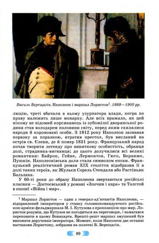 Василь Верещагін. Наполеон і маршал Лористон^. 1899—1900 pp.
люцію, треті вбачали в ньому узурпатора влади, котра по
праву належить лише монарху. Але всіх вражало, як цей
нікому не відомий корсиканець із зубожілої дворянської ро­
дини став володарем половини світу, перед яким схилялися
народи й короновані особи. З 1812 року Наполеон зазнавав
поразку за поразкою, втратив престол, був висланий на
острів св. Єлени, де й помер 1821 року. Французький народ
почав творити легенду про виняткову особистість, обранця
долі, страдника-вигнанця; до цього долучилися всі великі
романтики: Байрон, Гайне, Лєрмонтов, Гюго, Беранже,
Пушкін. Наполеонівська доля стала символом епохи. Фран­
цузький реалістичний роман XIX століття відобразив її в
долі таких героїв, як Ж ульєн Сорель Стендаля або Растіньяк
Бальзака.
У 60-ті роки до образу Наполеона звертаються російські
класики — Достоєвський у романі «Злочин і кара» та Толстой
в епопеї «Війна і мир».
^ Маршал Лористон — один з генерал-ад’ютантів Наполеона, —
відправлений імператором у ставку головнокомандуючого російсь­
кою армією фельдмаршала М. І. Кутузова з пропозицією про мир. Ло­
ристон розумів, що Кутузов не погодиться на переговори, і намагався
переконати в цьому Бонапарта. Врешті-решт маршал змушений був
виконати доручення імператора. Момент, коли Наполеон дає останні
настанови Лористону, зобразив на полотні В. Верещагін.
89
 