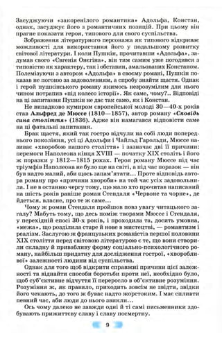 Засуджуючи «закоренілого романтика» Адольфа, Констан,
однак, засуджує його з романтичних позицій. При цьому він
прагне показати героя, типового для свого суспільства.
Зображення літературного персонажа як типового відкриває
можливості для використання його у подальшому розвитку
світової літератури. І коли Пушкін, прочитавши «Адольфа», за­
думав свого «Євгенія Онєгіна», він тим самим уже погодився з
типовістю як характеру, так і обставин, змальованих Констаном.
Полемізуючи з автором «Адольфа» в своєму романі, Пушкін по­
казав не погоню за задоволенням, а спробу знайти щастя. Однак
і герой пушкінського роману якимось незрозумілим для нього
чином потрапив «під колесо історії». Як саме, чому?.. Відповіді
на ці запитання Пушкін не дає так само, як і Констан.
Не випадково кумиром європейської молоді ЗО—40-х років
став Альфред де Мюссе (1810— 1857), автор роману «Сповідь
сина століття» (1836). Адже він намагався відповісти саме
на ці фатальні запитання.
Брак щастя, який так гостро відчули на собі люди поперед­
нього покоління, усі ці Адольфи і Чайльд Гарольди, Мюссе на­
зиває «хворобою нашого століття» і зазначає дві її причини:
перемоги Наполеона кінця ХУПІ — початку XIX століть і його
ж поразки у 1812—1815 роках. Героя роману Мюссе під час
тріумфів Наполеона не було ще на світі, а під час поразок — він
був надто малий, аби щось запам’ятати... Проте відповідь авто­
ра роману про «причини хвороби» на той час усіх задовольни­
ла. І не в останню чергу тому, що мало хто прочитав написаний
на шість років раніше роман Стендаля «Червоне та чорне», де
йдеться, власне, про те ж саме...
Чому ж роман Стендаля пройшов повз увагу читацького за­
галу? Мабуть тому, що десь поміж творами Мюссе і Стендаля,
у перехідній епосі 30-х років, і проходила та, досить умовна,
«межа», що розділила старе й нове в мистецтві, — романтизм і
реалізм. Заслугою ж французьких романістів першої половини
XIX століття перед світовою літературою є те, що вони створи­
ли складну й привабливу форму соціально-психологічного ро­
ману, найбільш придатну для дослідження гострої, «хворобли­
вої» залежності людини від суспільства.
Однак для того щоб відкрити справжні причини цієї залеж­
ності та віднайти способи боротьби проти неї, необхідно було,
щоб суб’єктивне відчуття її переросло в об’єктивне розуміння.
Розуміння ж, як правило, приходить зовсім не звідти, звідки
його чекають, до того ж буває надто жорстоким. І має спливти
певний час, аби люди до нього звикли...
Ось чому далеко не завжди одні й ті самі письменники здо­
бувають прижиттєву славу і славу посмертну.
 