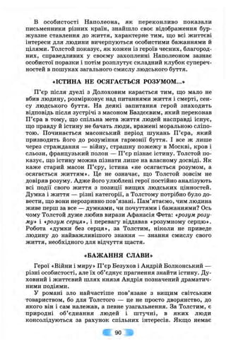 в особистості Наполеона, як переконливо показали
письменники різних країн, знайшло своє відображення бур­
жуазне ставлення до життя, характерне тим, що всі життєві
інтереси для людини вичерпуються особистими бажаннями й
цілями. Толстой показує, як кожен із героїв чесних, благород­
них, справедливих у своєму захопленні Наполеоном зазнає
особистої поразки і потім розплутує складний клубок супереч­
ностей в пошуках загального смислу людського буття.
«ІСТИНА НЕ ОСЯГАЄТЬСЯ РОЗУМОМ...»
П ’єр після дуелі з Долоховим карається тим, ш;о мало не
вбив людину, розмірковує над питаннями життя і смерті, сен­
су людського буття. На деякі запитання герой знаходить
відповідь після зустрічі з масоном Баздєєвим, який переконав
П’єра в тому, що спільна мета життя людей насправді існує,
що правду й істину не бачать люди, вражені моральною сліпо­
тою. Починається масонський період шукань П’єра, який
призводить його до розуміння гармонії буття. І все ж лише
через страждання — війну, страшну пожежу в Москві, кров і
сльози, французький полон — П’єр пізнає істину. Толстой по­
казує, що істину можна пізнати лише на власному досвіді. Як
каже старий масон П’єру, істина «не осягається розумом, а
осягається життям». Це не означає, що Толстой зовсім не
довіряв розуму. Адже його улюблені герої постійно аналізують
всі події свого життя з позиції вищих людських цінностей.
Думка і життя — різні категорії, а Толстому потрібно було до­
вести, що вони нерозривно пов’язані. Пам’ятаємо, чим людина
живе перш за все — думками, чи почуттями і бажаннями? Ось
чому Толстой дуже любив вирази Афанасія Фета: «розум розу­
му» і «розум серця», і перевагу віддавав «розумному серцю».
Робота «думки без серця», за Толстим, ніколи не приведе
людину до найважливішого знання — знання смислу свого
життя, необхідного для відчуття щастя.
«БАЖАННЯ СЛАВИ»
Герої «Війни і миру» П’єр Безухов і Андрій Волконський —
різні особистості, але їх об’єднує прагнення знайти істину. Ду­
ховний і життєвий шлях князя Андрія позначений драматич­
ними подіями.
У романі зло найчастіше пов’язане з вищим світським
товариством, бо для Толстого — це не просто дворянство, до
якого він і сам належав, а певне узагальнення. За Толстим, є
природні об’єднання людей і штучні, в яких люди
консолідуються за рахунок спільних інтересів. Якщо немає
90
 