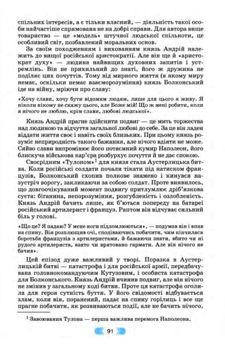 СПІЛЬНИХ інтересів, а є тільки власнии, — діяльність такої осо­
би найчастіше спрямована не на добрі справи. Для автора вище
товариство — це «модель» штучної людської спільноти, це
особливий світ, позбавлений моральних основ.
За своїм походженням і вихованням князь Андрій нале­
жить до вищої російської аристократії. Але він ще й «аристо­
крат духу» — людина найвищих духовних запитів і уст­
ремлінь. Він не прихильний до знаті, його ж дружина не
поділяє цих почуттів. Тому від мирного життя (в якому миру
немає, оскільки немає взаєморозуміння) князь Волконський
іде на війну, мріючи про славу:
«Хочу слави, хочу бути відомим людям, лише для цього я живу. Я
ніколи нікому не скажу цього, але Боже мій! Що ж мені робити, коли
я нічого не люблю, крім слави, любові людської».
Князь Андрій прагне здійснити подвиг — це мить торжества
над людиною та відчуття загальної любові до себе. За це він ладен
віддати життя своє і навіть своїх близьких. При цьому князь ро­
зуміє неприродність такого бажання, але нічого вдіяти не може.
Сяйво слави випромінює його потаємний кумир Наполеон, його
блискуча військова кар’єра розбурхує почуття й не дає спокою.
Своєрідним «Тулоном»^ для князя стала Аустерлицька бит­
ва. Коли російські солдати почали тікати під натиском фран­
цузів, Волконський схопив полкове знамено і кинувся на­
зустріч ворогу, закликаючи за собою солдат. Проте виявилось,
що довгоочікуваний момент подвигу притлумлює дріб’язкова
суєта: біганина, непорозуміння, розгубленість і озлобленість.
Князь Андрій бачить лише, як б’ються попереду на батареї
російський артилерист і француз. Раптом він відчуває сильний
біль у голові.
«Що це? Я падаю? У мене ноги підломлюються», — подумав він і впав
на спину. Він розплющив очі, сподіваючись побачити, чим кінчилася
боротьба французів з артилеристами, й бажаючи знати, вбито чи ні
рудого артилериста, взято чи врятовано гармати. Але він нічого не
бачив».
Цей епізод дуже важливий у творі. Поразка в Аустер-
лицькій битві — катастрофа і для російської армії, передбачу­
вана головнокомандуючим Кутузовим, і особиста катастрофа
для Волконського. Князь Андрій вчинив подвиг, але він нічого
не змінив у загальному ході битви. Проте ця катастрофа оголи­
ла для героя сутність буття. У його свідомості відбувається
злам, коли він, поранений, падає на спину горілиць і все ще
прагне побачити, як розвиваються події, але не бачить нічого.
^Завоювання Тулона — перша важлива перемога Наполеона.
91
 