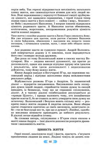 окрім неба. Так героєві відкривається нетлінність загального
плину життя, яке символізується вічним для всіх людей не­
бом. Нові переживання у передчутті близької смерті зруйнува­
ли цінності, які здавалися справжніми, і герой тільки тепер
пізнав смисл життя у його повноті — «війну і мир», безконеч­
не Небо і маленького Наполеона. І вперше князеві відкрилася
цінність родинного щастя. А Наполеон постав обмеженим,
егоїстичним, жорстоким, неспроможним розуміти цінність
життя кожної людини.
Тихе життя і спокійне родинне щастя в Лисих Горах уявлялось йому.
Він уже втішався цим щастям, коли раптом з ’являвся Наполеон
із своїм байдужим, обмеженим і щасливим від нещастя інших
поглядом, і починалися сумніви, муки, і лише небо обіцяло заспо­
коєння.
Але родинне щастя не судилося героєві. Андрій Волконсь­
кий повертається додому в ті хвилини, коли народжується
його син і помирає молода дружина.
Два роки по тому Волконський живе в своєму маєтку Бо-
гучарові. Він — людина високої духовності, що прагне до
досконалості, однак він завжди відчуває прірву між ідеалом
і реальністю, між ідеєю досконалості і недосконалою
дійсністю, тому йому важко жити.
Князя Андрія навідує в Вогучарові П’єр, що переживає ма­
сонський період і відчуває захоплення перед можливостями
реального добра.
Відбувається розмова П ’єра з Андрієм. їх знаменитий
діалог — відкриття письменника. Висловлення своїх похму­
рих думок іншій людині, сприйняття інших думок та емоцій
виводить із безвиході, тому що це справжнє спілкування,
діалог. А в такому діалозі співбесідники дослухаються до
«правди Цілого», і правда належить тому, хто якнайменше
прагне осягти її, бо не ставить за мету утвердити свою думку як
остаточну. Волконський і Везухов мають спільну мету — роз­
крити смисл життя людини й людства загалом. Вони обидва
здатні ставитися критично до своїх висновків, запитувати се­
бе: «чи не безглуздя все те, про що я думаю?» Лінійне, однобо­
ке мислення неминуче призводить до хибного результату,
в діалозі легше віднайти істину.
За словами автора, спілкування з П ’єром стало епохою в
житті князя Андрія — їхні діалоги допомогли розкрити драма­
тизм і наповненість життя.
ЦІННІСТЬ ж и т т я
Герої епопеї, аналізуючи події і факти, прагнуть з ’ясувати
призначення людини на землі. Людині чомусь не досить кон­
92
 