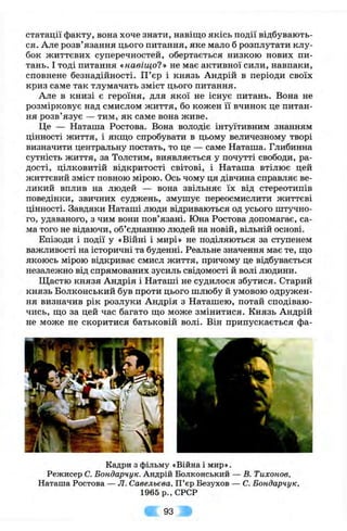 статації факту, вона хоче знати, навіщо якісь події відбувають­
ся. Але розв’язання цього питання, яке мало б розплутати клу­
бок життєвих суперечностей, обертається низкою нових пи­
тань. І тоді питання «навіщо?» не має активної сили, навпаки,
сповнене безнадійності. П ’єр і князь Андрій в періоди своїх
криз саме так тлумачать зміст цього питання.
Але в книзі є героїня, для якої не існує питань. Вона не
розмірковує над смислом життя, бо кожен її вчинок це питан­
ня розв’язує — тим, як саме вона живе.
Це — Натапіа Ростова. Вона володіє інтуїтивним знанням
цінності життя, і якщо спробувати в цьому величезному творі
визначити центральну постать, то це — саме Наташа. Глибинна
сутність життя, за Толстим, виявляється у почутті свободи, ра­
дості, цілковитій відкритості світові, і Натапіа втілює цей
життєвий зміст повною мірою. Ось чому ця дівчина справляє ве­
ликий вплив на людей — вона звільняє їх від стереотипів
поведінки, звичних суджень, змушує переосмислити життєві
цінності. Завдяки Натапіі люди відриваються од усього штучно­
го, удаваного, з чим вони пов’язані. Юна Ростова допомагає, са­
ма того не відаючи, об’єднанню людей на новій, вільній основі.
Епізоди і події у «Війні і мирі» не поділяються за ступенем
важливості на історичні та буденні. Реальне значення має те, що
якоюсь мірою відкриває смисл життя, причому це відбувається
незалежно від спрямованих зусиль свідомості й волі людини.
Щастю князя Андрія і Наташі не судилося збутися. Старий
князь Волконський був проти цього шлюбу й умовою одружен­
ня визначив рік розлуки Андрія з Наташею, потай сподіваю­
чись, що за цей час багато що може змінитися. Князь Андрій
не може не скоритися батьковій волі. Він припускається фа-
Кадри з фільму «Війна і мир».
Режисер С. Бондарчук. Андрій Волконський — В. Тихонов,
Наташа Ростова — Л. Савельєва, П ’єр Везухов — С. Бондарчук,
1965р.,СРСР
93
 