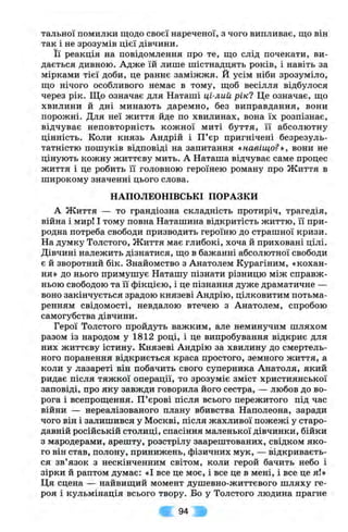 тальної помилки щодо своєї нареченої, з чого випливає, що він
так і не зрозумів цієї дівчини.
Її реакція на повідомлення про те, що слід почекати, ви­
дається дивною. Адже їй лише шістнадцять років, і навіть за
мірками тієї доби, це раннє заміжжя. Й усім ніби зрозуміло,
що нічого особливого немає в тому, щоб весілля відбулося
через рік. Що означає для Наташі ці-лий рік? Це означає, що
хвилини й дні минають даремно, без виправдання, вони
порожні. Для неї життя йде по хвилинах, вона їх розпізнає,
відчуває неповторність кожної миті буття, її абсолютну
цінність. Коли князь Андрій і П ’єр пригнічені безрезуль­
татністю пошуків відповіді на запитання «навіщо?», вони не
цінують кожну життєву мить. А Наташа відчуває саме процес
життя і це робить її головною героїнею роману про Життя в
широкому значенні цього слова.
НАПОЛЕОНІВСЬКІ ПОРАЗКИ
А Життя — то грандіозна складність протиріч, трагедія,
війна і мир! І тому повна Наташина відкритість життю, її при­
родна потреба свободи призводить героїню до страшної кризи.
На думку Толстого, Життя має глибокі, хоча й приховані цілі.
Дівчині належить дізнатися, що в бажанні абсолютної свободи
є й зворотний бік. Знайомство з Анатолем Курагіним, «кохан­
ня» до нього примушує Наташу пізнати різницю між справж­
ньою свободою та її фікцією, і це пізнання дуже драматичне —
воно закінчується зрадою князеві Андрію, цілковитим потьма­
ренням свідомості, невдалою втечею з Анатолем, спробою
самогубства дівчини.
Герої Толстого пройдуть важким, але неминучим шляхом
разом із народом у 1812 році, і це випробування відкриє для
них життєву істину. Князеві Андрію за хвилину до смертель­
ного поранення відкриється краса простого, земного життя, а
коли у лазареті він побачить свого суперника Анатоля, який
ридає після тяжкої операції, то зрозуміє зміст християнської
заповіді, про яку завжди говорила його сестра, — любов до во­
рога і всепрощення. П ’єрові після всього пережитого під час
війни — нереалізованого плану вбивства Наполеона, заради
чого він і залишився у Москві, після жахливої пожежі у старо­
давній російській столиці, спасіння маленької дівчинки, бійки
з мародерами, арешту, розстрілу заарештованих, свідком яко­
го він став, полону, принижень, фізичних мук, — відкриваєть­
ся зв’язок з нескінченним світом, коли герой бачить небо і
зірки й раптом думає: «І все це моє, і все це в мені, і все це я!»
Ця сцена — найвищий момент душевно-життєвого шляху ге­
роя і кульмінація всього твору. Бо у Толстого людина прагне
94
 