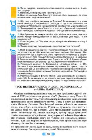 6. Як ви думаєте, чим відрізняються поняття «розум серця» і «ро­
зум розуму»?
7. Поясніть, як ви розумієте назву роману.
8. Що з точки зору Льва Толстого означає «бути людиною» і в чому
полягає сенс людського життя?
1. Що таке «свобода людини» за Толстим? Як ви вважаєте, у чому
ваша свобода й несвобода? Свобода — це стан зовнішній чи
внутрішній? Як письменник допомагає розібратися у цій проблемі?
2. Як ви розумієте думку Толстого про те, що «будь-який історичний
фактнеобхідно пояснювати людяно»? Обґрунтуйте свою відповідь.
1. Герої роману не можуть знайти відповіді на запитання, що таке
життя: ланцюг випадковостей чи взаємозв’язок усіх подій. Як би
відповіли ви?
2. Коли людина, за Толстим, може відчути нескінченність світу і
своєї душі?
3. Якими, на думку письменника, є основні життєві питання?
1. Як В. Верещагін на картині «Наполеон і маршал Лористон» (с. 89)
за допомогою засобів живопису передає конфлікт Наполеона і Ло-
ристона? Чи був у Лористона шанс переконати імператора у безре-
зультативності його походу? Зіставте образи Наполеона на картинах
В. Верещагіна «Наполеон і маршал Лористон»та Ж. Л .Давида «Бона-
парт на перевалі Сен Бернар» (с. 42). Що спільного і відмінного?
2. Розгляньте картину В. Верещагіна «Апофеоз війни» (с. 95).
Зіставте її з двома вищеназваними картинами. Які думки і почуття
викликає у вас це зіставлення? Який висновок ви зробили? Визнач­
те позицію Верещагіна і позицію Толстого щодо війни. Обґрунтуйте
свою відповідь.
3. Розгляньте кадри з фільму «Війна і мир» режисера С. Бондарчу-
ка (с. 93). Як ви вважаєте, чи вдалось акторам передати ті почуття,
які виникають між героями роману (сцена — перший бал Наташі)?
«ВСЕ ПЕРЕПЛУТАЛОСЬ У ДОМІ ОБЛОНСЬКИХ...»
(«АННА КАРЕНІНА»)
Однією з найактуальніших соціальних проблем у другій по­
ловині XIX століття стає розпад сім’ї. До цього часу Толстой,
як людина і як митець, уже збагатився глибокими і складними
враженнями свого сімейного життя. Тому в листі до письмен­
ника Миколи Лєскова Лев Толстой писав: «Зовсім не знають
люди, що добре, а що погано. Гірше — думають, що знають і
що добре саме те, що погане». Лев Миколайович завжди мав
свою, незалежну від інших поглядів, думку щодо будь-якої
соціально значущої проблеми, тому в романі «Анна Кареніна»
він ставить проблеми сім’ї не тільки як соціально-психо-
логічні, але і як морально-філософські, тож'зумів сказати про
відоме усім зовсім по-новому:
Всі щасливі сім’ї схожі одна на одну, кожна нещаслива сім’я нещас­
лива по-своєму. Все переплуталось у домі Облонських...
А 96 Ж
 