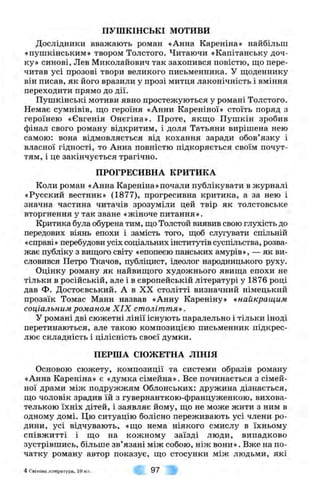 ПУШКІНСЬКІ м о т и в и
Дослідники вважають роман «Анна Кареніна» найбільш
«пушкінським» твором Толстого. Читаючи «Капітанську доч­
ку» синові, Лев Миколайович так захопився повістю, що пере­
читав усі прозові твори великого письменника. У щоденнику
він писав, як його вразили у прозі митця лаконічність і вміння
переходити прямо до дії.
Пушкінські мотиви явно простежуються у романі Толстого.
Немає сумнівів, що героїня «Анни Кареніної» стоїть поряд з
героїнею «Євгенія Онєгіна». Проте, якщо Пушкін зробив
фінал свого роману відкритим, і доля Татьяни вирішена нею
самою: вона відмовляється від кохання заради обов’язку і
власної гідності, то Анна повністю підкоряється своїм почут­
тям, і це закінчується трагічно.
ПРОГРЕСИВНА КРИТИКА
Коли роман «Анна Кареніна»почали публікувати в журналі
«Русский вестник» (1877), прогресивна критика, а за нею і
значна частина читачів зрозуміли цей твір як толстовське
вторгнення у так зване «жіноче питання».
Критика була обурена тим, що Толстой виявив свою глухість до
передових віянь епохи і замість того, щоб слугувати спільній
«справі» перебудови усіх соціальних інститутів суспільства, розва­
жає публіку з вищого світу «епопеєю панських амурів», — як ви­
словився Петро Ткачов, публіцист, ідеолог народницького руху.
Оцінку роману як найвищого художнього явища епохи не
тільки в російській, але і в європейській літературі у 1876 році
дав Ф. Достоєвський. А в XX столітті визначний німецький
прозаїк Томас Манн назвав «Анну Кареніну» <<■найкращим
соціальним романом X I X століття».
У романі дві сюжетні лінії існують паралельно і тільки іноді
перетинаються, але такою композицією письменник підкрес­
лює складність і цілісність своєї думки.
ПЕРША СЮЖЕТНА ЛІНІЯ
Основою сюжету, композиції та системи образів роману
«Анна Кареніна» є «думка сімейна». Все починається з сімей­
ної драми між подружжям Облонських: дружина дізнається,
що чоловік зрадив їй з гувернанткою-француженкою, вихова­
телькою їхніх дітей, і заявляє йому, що не може жити з ним в
одному домі. Цю ситуацію болісно переживають усі члени ро­
дини, усі відчувають, «що нема ніякого смислу в їхньому
співжитті і що на кожному заїзді люди, випадково
зустрівшись, більше зв’язані між собою, ніж вони». Вже на по­
чатку роману автор показує, що стосунки між людьми, які
4 Світова література, 10 кл. 97
 
