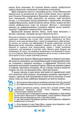 мають бути міцними, бо існують багато років, руйнуються
однією запискою, написаною чоловіком до коханки.
Щоб повернути життя у звичайне русло, Стіва Облонський
звертається за допомогою до своєї сестри Анни, яка є дружи­
ною Олексія Олександровича Кареніна, високого петербурзь­
кого чиновника. Стіва приїздить на вокзал, щоб зустріти
сестру, і в очікуванні поїзда розмовляє з приятелем, молодим
графом Вронським, який зустрічає матір. Отже, перша зустріч
героїв відбувається саме на вокзалі. Вокзал і залізниця
входять до найважливіших художніх образів цього роману-
трагедії і набувають символічного значення.
Вронський вперше бачить Анну, коли вона виходить з
вагона і відчуває «потребу ш;е раз глянути на неї»:
Коли він оглянувся, вона теж повернула голову. Блискучі сірі очі, що
здавалися темними від густих вій, уважно спинилися на його
обличчі, наче вона впізнала його, і зразу ж перенеслися, ніби шукаю­
чи когось, на натовп, що наближався. В цьому короткому погляді
Вронський встиг помітити стриману жвавість, яка грала в неї на
обличчі й пурхала між блискучими очима і ледве помітною
усмішкою, що вигинала її рум’яні губи. Неначе щось буяюче так
сповнювало її істоту, що мимоволі виявлялось то в блискові її погля­
ду, то в усмішці. Вона погасила навмисно світло в очах, та воно світи­
лося проти її волі в ледве помітній усмішці.
Кохання між Анною і Вронським виникає з першого погляду.
Не може не здивувати, ш,о такий банальний літературний мотив,
як «кохання з першого погляду», в зображенні Толстого стає
картиною величезної художньої краси. Проте ця картина одразу
ж набуває трагічного колориту, бо на станції сталося неш;астя:
сторож «не чув, як відходив поїзд, і його роз’їхали».
У цьому епізоді в один вузол зав’язані усі драматичні події
цієї сюжетної лінії роману, насамперед кохання, пристрасть і
смерть, причому цей таємничий зв’язок буття відчуває тільки
Анна, тому ш;о вона найбільш відкрита до життя людина.
*о
'й
1. Які соціальні й філософські проблеми аналізує Толстой у романі?
2. Як сприйняла роман Толстого прогресивна критика 1870-х років?
1. Дайте визначення роману, назвіть його основні ознаки. Чому
дослідники вважають роман «Анна Кареніна» найбільш
«пушкінським» твором Толстого?
2. На основі якого літературного мотиву побудовано у творі першу
зустріч Анни і Вронського? Пригадайте, у яких художніх творах цей
мотив відіграє вирішальну роль у зав’язці сюжету.
3. Що таке символ? Які образи в романі «Анна Кареніна» набувають
символічного значення?
1. Як ви вважаєте, чому Томас Манн назвав «Анну Кареніну» «най­
кращим соціальним романом XIX століття*?
т .
 
