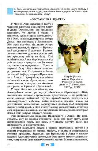 2. Коли на залізниці трапилося нещастя, усі герої цього епізоду з
жахом реагують на подію, але тільки Анна відчуває зв’язок із цією
трагедією. Як ви вважаєте, чому?
«ОБСТАНОВКА ЩАСТЯ»
W
 і
у Москві Анні завдяки її такту і
чуйності вдається примирити Стіву
й Доллі Облонських, що викликає
вдячність та любов і брата, і
невістки. Анною щиро захоплюєть­
ся і Кіті, вісімнадцятирічна сестра
Доллі, яка закохана у Вронського.
Кіті мріє про бал, від якого очікує
повноти щастя, бо вірить — Вронсь-
кий освідчиться їй саме там. Розмов­
ляючи з Анною, дівчина уявляє собі
цю вродливу жінку на балу. Кіті
помітила, що Анна відрізняється від
усіх світських красунь, так би мови­
ти, талантом природності. Проте в
картині балу образ Анни починає
роздвоюватися. Кіті раптом побачи­
ла в одній із фігур кадрилі Вронсько­
го з Анною і зрозуміла, що жінка
«п’яна від хмелю збуджуваного нею
захоплення», а винуватцем Аннино-
го торжества й радості є Вронський.
У сцені балу все привабливе, що
йде від Анни і міцно притягує до себе погляди і Вронського, і Кіті,
письменник називає «прелестная, прелестньї» — це російське
слово означає найвищий ступінь привабливості, походить від
давньоруського «л-Ьсть», тобто неправда, брехня, якою, за
релігійними уявленнями, користується диявол, щоб підкорити
людину своїй владі. У XIX столітті слово «прелестньїй» втратило
своє первинне значення, але письменник неодноразово повторює
його, і воно набуває забутого смислу.
Так починається кохання Вронського і Анни. Це при­
страсть, яку не можна зупинити, вона має таку силу, якій
підкоряються герої, але щось є у цьому почутті таке, що
призводить їх до катастрофи.
Толстой змальовує людей з різним внутрішнім світом і з
різним ставленням до життя. Мабуть, у цьому й зосереджена
головна проблема. Здається, що Вронський і Анна у своєму
коханні йдуть назустріч щастю, але їхнє щастя виявиться нещас­
тям, тому що не буде визначено сенсу життя. Митця хвилювало.
Кадр із фільму
«Анна Кареніна».
Режисер О. Зархі.
Анна — Т. Самойлова,
1967р.,С РС Р
4 * 99
 