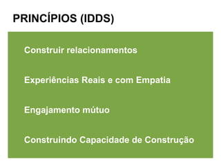 PRINCÍPIOS (IDDS)

 Construir relacionamentos


 Experiências Reais e com Empatia


 Engajamento mútuo


 Construindo Capacidade de Construção
 