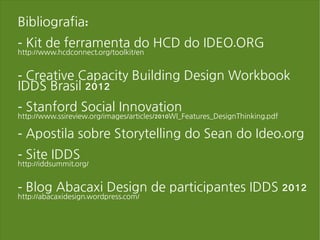 Bibliografia:
- Kit de ferramenta do HCD do IDEO.ORG
http://www.hcdconnect.org/toolkit/en


- Creative Capacity Building Design Workbook
IDDS Brasil 2012
- Stanford Social Innovation
http://www.ssireview.org/images/articles/2010WI_Features_DesignThinking.pdf

- Apostila sobre Storytelling do Sean do Ideo.org
- Site IDDS
http://iddsummit.org/


- Blog Abacaxi Design de participantes IDDS 2012
http://abacaxidesign.wordpress.com/
 