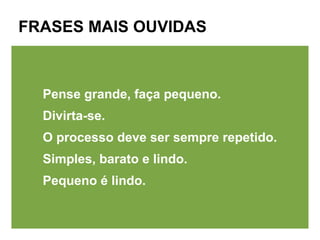 FRASES MAIS OUVIDAS



  Pense grande, faça pequeno.
  Divirta-se.
  O processo deve ser sempre repetido.
  Simples, barato e lindo.
  Pequeno é lindo.
 