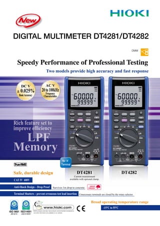 Two models provide high accuracy and fast response
DMM
DIGITAL MULTIMETER DT4281/DT4282
Speedy Performance of Professional Testing
Survives 1m drop to concrete.
Anti-Shock Design – Drop Proof
CAT IV 600V
Terminal Shutters – prevent erroneous test lead insertion Unnecessary terminals are closed by the rotary selector.
Safe, durable design DT4281
Broad operating temperature range
-15°C to 55°C
LPF
Memory
DC V
± 0.025%
BasicAccuracy
AC V
20to100kHz
Frequency
Characteristics
DT4282
No ‘A’
Terminal
Current measurement
available with optional clamp.
Rich feature set to
improve efﬁciency
 
