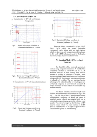 S.Selvakumar et al Int. Journal of Engineering Research and Applications www.ijera.com
ISSN : 2248-9622, Vol. 4, Issue 3( Version 1), March 2014, pp.719-726
www.ijera.com 722 | P a g e
IV. Characteristics Of Pv Cells
a. Characteristics of PV cell at Constant
Temperature
Fig.4. Power and voltage waveform at
constant temperature for PV cells
Fig.5. Power and Voltage Waveform at
Constant Irradiance for PV cell
b. Characteristics of PV cell at constant irradiance
Fig.6. Power and Voltage waveforms at
Constant Irradiance for PV cell
0 10 20 30 40 50 60 70 80 90
0
0.5
1
1.5
2
2.5
3
OUTPUT VOLTAGE
OUTPUTCURRENT
1000 W/m2
0 centigrade
25 centigrade
50 centigrade
75 centigrade
Fig.7. Current and Voltage waveform at
Constant Irradiance for PV cells
From the above characteristics (Fig.4, Fig.5,
Fig.6, Fig.7) curves the power generation
continuously varies along with two main factors,
which are known as cell temperature and irradiance.
In this work MPPT technique is used for finding the
maximum output at various instant of time.
V. Simulink Model Of Seven Level
Inverter
The feasibility of the proposed approach is
verified using computer simulations. A model of the
seven-level inverter is constructed in MATLAB-
Simulink software. A new strategy with reduced
number of switches is employed. Cascaded 7 level
inverter requires 12 switches to get seven level output
voltage and with the proposed topology requirement
is reduced to 8 switches. The new topology has the
advantage of its reduced number of switching devices
(switches) compared to conventional cascaded H-
bridge multilevel inverter, and can be extended to any
number of levels.
The below simulink model in Fig.8 could
recreate the characteristic curves shown in Fig.6 and
Fig.7 . The life time of the PV panel depends on the
environmental conditions at which the panel is
installed. Ageing effect is unavoidable but it can be
minimized using anti-aging agents like ethylene vinyl
acetate. This serve to improve the life time of PV
panel to certain extent. The exact life time of the PV
panel is unpredictable as it depends upon the field
conditions and quality of manufacturing.
0 10 20 30 40 50 60 70 80
0
20
40
60
80
100
120
140
160
OUTPUT VOLTAGE
OUTPUTPOWER
1000 W/m2
800 W/m2
600 W/m2
400 W/m2
200 W/m2
Tc=25
degree
centigrade
0 10 20 30 40 50 60 70 80
0
0.5
1
1.5
2
2.5
3
OUTPUT VOLTAGE
OUTPUTCURRENT
TC=25 DEG CENTIGRADE
600 W/m2
400 W/m2
800 W/m2
1000 W/m2
200 W/m2
0 10 20 30 40 50 60 70 80 90
0
20
40
60
80
100
120
140
160
180
OUTPUT VOLTAGE
POWEROUTPUT
0 DEG CENTIGRADE
25 DEG. CENTIGRADE
50 DEG CENTIGRADE
75 DEG CENTIGRADE
IRRADIANCE = 1000 W/m2
 