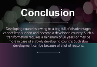 Conclusion
Developing countries, owing to a bag full of disadvantages
cannot leap sudden and become a developed country. Such a
transformation requires a minimum of 20 years or may be
more in case of a slowly developing country. Such slow
development can be because of a lot of reasons.
 