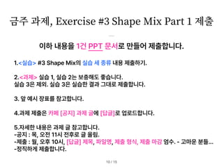 이하 내용을 1건 PPT 문서로 만들어 제출합니다.
1. 실습 #3 Shape Mix의 실습 세 종류 내용 제출하기.
2. 과제 실습 1, 실습 2는 보충해도 좋습니다.
실습 3은 제외. 실습 3은 실습한 결과 그대로 제출합니다.
3. 앞 예시 장표를 참고합니다.
4.과제 제출은 카페 공지 과제 글에 답글 로 업로드합니다.
5.자세한 내용은 과제 글 참고합니다.
공지 : 목, 오전 11시 전후로 글 올림.
제출 : 월, 오후 10시, 답글 제목, 파일명, 제출 형식, 제출 마감 엄수. 고마운 분들…
정직하게 제출합니다.
금주 과제, Exercise #
3
Shape Mix Part
1
제출
/ 15
10
 