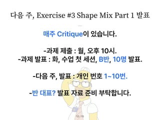 / 15
12
매주 Critique이 있습니다.
과제 제출 : 월, 오후 10시.
과제 발표 : 화, 수업 첫 세션, B반, 10명 발표.
다음 주, 발표 : 개인 번호 1 10번.
반 대표? 발표 자료 준비 부탁합니다.
다음 주, Exercise #
3
Shape Mix Part
1
발표
 