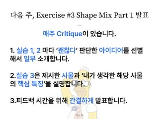 / 15
13
매주 Critique이 있습니다.
1. 실습 1, 2 마다 괜찮다 판단한 아이디어를 선별
해서 일부 소개합니다.
2.실습 3은 제시한 사물과 내가 생각한 해당 사물
의 핵심 특징 을 설명합니다.
3.피드백 시간을 위해 간결하게 발표합니다.
다음 주, Exercise #
3
Shape Mix Part
1
발표
 