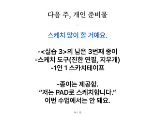 다음 주, 개인 준비물
/ 15
14
스케치 많이 할 거예요.
실습 3 의 남은 3번째 종이
스케치 도구 진한 연필, 지우개
1인 1 스카치테이프
종이는 제공함.
저는 PAD로 스케치합니다.
이번 수업에서는 안 돼요.
 