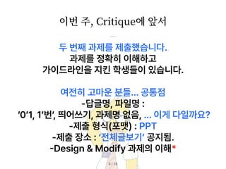 이번 주, Critique에 앞서
/ 15
3
두 번째 과제를 제출했습니다.
과제를 정확히 이해하고
가이드라인을 지킨 학생들이 있습니다.
여전히 고마운 분들… 공통점
답글명, 파일명 :
0 1, 1 번, 띄어쓰기, 과제명 없음, … 이게 다일까요?
제출 형식 포맷 : PPT
제출 장소 : 전체글보기 공지됨.
-
Design Modify 과제의 이해*
 