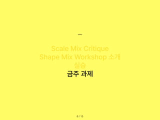 / 15
6
Scale Mix Critique
Shape Mix Workshop 소개
실습
금주 과제
 