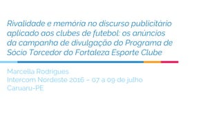 Rivalidade e memória no discurso publicitário
aplicado aos clubes de futebol: os anúncios
da campanha de divulgação do Programa de
Sócio Torcedor do Fortaleza Esporte Clube
Marcella Rodrigues
Intercom Nordeste 2016 – 07 a 09 de julho
Caruaru-PE
 