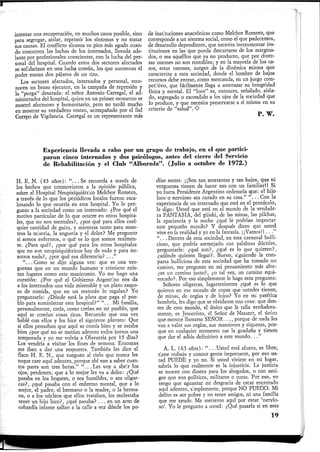 intentar una recuperación, en muchos casos posible, sino
para segregar, aislar, reprimir los síntomas y no tratar
sus causas. El conflicto alcanza su pico más agudo cuan-
do concurren las luchas de los internados, llevada ade-
lante por profesionales conscientes, con la lucha del per-
sonal del hospital. Cuando estos dos sectores afectados
se solidarizan en una lucha común, los que sustentan el
poder matan dos pájaros de un tiro.
Los sectores afectados, internados y personal, reco-
nocen un brazo ejecutor, en la campaña de represión y
la "purga" desatada: el señor Antonio Carregal, el ad-
ministrador del hospital, quien en un primer momento se
mostró afectuoso y humanitario, pero no tardó mucho
en mostrar su verdadero rostro, acompañado por el fiel
Cuerpo de Vigilancia. Carregal es un representante más
de instituciones anacrónicas como Melchor Romero, que
corresponde a un sistema social, como el que padecemos,
de desarrollo dependiente, que necesita instrumentar ins-
tituciones en las que pueda descartarse de los margina-
dos, o sea aquéllos que ya no producen, que por diver-
sas razones no son rentables; y en la mayoría de los ca-
sos, estas razones, surgen de la dinámica misma que
caracteriza a esta sociedad, donde el hombre de bajos
recursos debe entrar, como mercancía, en un juego com-
petitivo, que fácilmente llega a amenazar su integridad
física y mental. El "loco" es, entonces, señalado, aisla-
do, segregado o escondido a los ojos de la sociedad que
lo produce, y que necesita preservarse a sí misma en su
criterio de "salud". O
P. w.
Experiencia llevada a cabo por un grupo de trabajo, en el que partici-
paron cinco internados y dos psicólogos, antes del cierre del Servicio
de Rehabilitación y el Club "Alborada". (Julio a octubre de 1972.)
H. E. N. (43 años): " . . .Se recuerda a través de
los hechos que conmovieron a la opinión pública,
sobre el Hospital Neupisiquiátrico Melchor Romero,
a través de lo que los periódicos locales fueron esca-
lonando lo que ocurría en este hospital. Yo le pre-
gunto a la sociedad como un internado: ¿Por qué el
motivo particular de lo que ocurre en otros hospita-
les, que no son mentales?, ¿por qué para ellos cual-
quier cantidad de guita, y mientras tanto para noso-
tros la miseria, la angustia y el dolor? Me pregunto
si somos enfermos, o qué es lo que somos realmen-
te. ¿Para qué?, ¿por qué para los otros hospitales
que no son neupisiquiátricos hay de todo y para no-
sotros nada?, ¿por qué esa diferencia? . . . "
" . . . Como se dijo alguna vez: que es una ver-
güenza que en un mundo humano y cristiano exis-
tan lugares como este manicomio. Yo me hago una
cuestión: ¿Por qué el Gobierno Argentino nos da
a los internados una vida miserable y un plato raspo-
so de comida, que en un restorán lo regalan? Yo
preguntaría: ¿Dónde está la plata que paga el pue-
blo para suministrar este hospital?" " . . . Mi familia,
personalmente, creía, como creían en mi pueblo, que
aquí se comían cosas ricas. Recuerdo que una vez
hablé con ellos y les hice el siguiente planteo: Que
si ellos pensaban que aquí se comía bien y se estaba
bien ¿por qué no se metían adentro todos juntos una
temporada y yo me volvía a Olavarría por 15 días?
Los vendría a visitar los fines de semana. Entonces
me iban a dar una respuesta. También les dice el
flaco H. E. N., que rueguen al cielo que nunca les
toque caer aquí adentro, porque ahí van a saber cuan-
tos pares son tres botas." ". .. Les voy a abrir los
ojos, perdonen, que a lo mejor les va a doler: ¿Qué
pasaba en los hogares, o sea humildes, o sea oligar-
cas?, ¿qué pasaba con el enfermo mental, que a lo
mejor, el padre, el hermano o la madre, o la herma-
na, o a los núcleos que ellos trataban, les molestaba
tener un hijo loco?, ¿qué pasaba? . . . en un acto de
cobardía infame salían a la calle a ver dónde los po-
dían meter. ¡¡Son tan atorrantes y tan bajos, que ni
vergüenza tienen de hacer eso con un familiar!! Si
yo fuera Presidente Argentino ordenaría que: el hijo
loco o nervioso sea curado en su casa." .. Con la
experiencia de un internado que está en el pentáculo,
le digo: Usted que está en el mundo de la verdade-
ra FANTASIA, del güiski, de las minas, las pilchas,
la apariencia y la noche ¿qué le podrían importar
este pequeño mundo? Y después dicen que usted
vive en la realidad y yo en la fantasía. ¡ ¡Vamos!! .. ."
" . . . Dentro de esta sociedad, en este carnaval bulli-
cioso, que podría asemejarlo con palabras dúctiles,
preguntarle: ¿qué son?, ¿qué es lo que quieren?,
¿adonde quieren llegar?. Bueno, siguiendo la com-
parsa bulliciosa de esta sociedad que ha tomado un
camino, me pregunto en mi pensamiento más alto:
¿es un camino justo?, ¿o tal vez, un camino equi-
vocado?. Por eso simplemente le hago esta pregunta:
Señores oligarcas, lugartenientes ¿qué es lo que
quieren en ese mundo de copas que ustedes tienen,
de minas, de orgías y de lujos? Yo en mi patética
hombría, les digo que se olvidaron una cosa: que den-
tro de este mundo, el único que la talla verdadera-
mente, es Jesucristo, el Señor de Nazaret, el único
que merece llamarse SEÑOR. .., porque de nada les
van a valer sus orgías, sus mansiones y riquezas, por-
que en cualquier momento cae la guadaña y tienen
que dar el adiós definitivo a este mundo. . ."
A. L. (63 años): " . . .Usted está afuera, es libre,
tiene trabajo y conoce gente importante, por eso us-
ted PUEDE y yo no. Si usted viviese en mi lugar,
sabría lo que realmente es la injusticia. La justicia
se mueve con dinero para los abogados, o con ami-
gos que son políticos, militares o curas. Por eso, yo
tengo que aguantar mi desgracia de estar encerrado
aquí adentro, simplemente, porque NO PUEDO. Mi
delito es ser pobre y no tener amigos, ni una familia
que me ayude. Me metieron aquí por estar 'nervio-
so'. Yo le pregunto a usted: ¿Qué pasaría si en este
19
 
