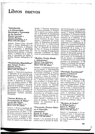 Libros nuevos
"Introducción
a la Entomología,
Morfología y Taxonomía
de los Insectos"
Ricardo Coronado y
Antonio Márquez
Editorial Limusa-Wiley, S. A.
México 1972, 283 páginas
Sumario: Primera Parte: Generali-
dades. 1. Origen, distribución y es-
tudio de los insectos. 2. Metamor-
fosis y crecimiento. 3. Morfología
de los insectos. Segunda Parte: Cla-
sificación de los insectos.. 4. Nomen-
clatura. 5. Ordenes de la clase in-
secta. 6. Descripción de órdenes y
familias. Glosario, bibliografía e ín-
dice.
"Paraboloides Hiperbólicos"
Juan Antonio Tonda y
Eduardo Tonda
Editorial Limusa-Wiley, S. A.
México 1972, 126 páginas
Sumario: 1. Teoría de la membrana.
2. Obtención de las' ecuaciones ge-
nerales para las superficies de doble
curvatura. 3. Condiciones de borde
recto y curvo. 4. Determinación de
los ejes. 5. Aplicación de nomogra-
mas a un ejemplo resuelto. 6. Rela-
ción entre el parámetro y los pará-
metros de las parábolas. 7. Visión de
los nomogramas. 8. Nomogramas. 9.
Nomogramas para la obtención de
los esfuerzos básicos de membrana.
Nomogramas auxiliares generales.
Bibliografía.
"Sistema Moderno de
Procesamiento de Datos"
Arnold Hill Nichols
Editorial Limusa-Wiley, S. A.
México 1972, 387 páginas
Sumario: 1. Alcance y significado del
procesamiento de datos. 2. Historia
del procesamiento de datos. 3. Or-
ganización comercial y fuentes de da-
tos.^ 4. Procesamiento manual y me-
cánico de datos. 5. Registros unita-
rios con tarjetas perforadas. 6. Fun-
ciones de registro con tarjetas per-
foradas. 7. Funciones manipulativas
de tarjetas perforadas. 8. Sumariza-
ción y reporte con tarjetas perfora-
das. 9. Desarrollo de procedimiento
por medio de tarjetas perforadas. 10.
Recolección de datos. 11. Procesa-
miento electrónico de datos: Intro-
ducción y dispositivos de entrada-
salida. 12. Dispositivos de almacena-
miento de Ped. 13. Unidad Central
de procesamiento de un sistema de
Ped. 14. Desarrollo de programas
de Ped. 15. Sistemas de programa-
ción. 16. Lenguajes de programación
orientados a problemas. 17. Opera-
ciones de procesamiento electrónico,
"Bombas, Teoría, Diseño
y Aplicaciones"
Manuel Viejo Zubicaray
Editorial Limusa-Wiley, S. A.
México 1972, 269 páginas
Sumario: 1. Clasificación de los equi-
pos de bombeo. 2. Especificaciones
y detalles de construcción. 3. Teoría
de la bomba centrífuga. 4. Proyecto
y trazo del impulsor. 5. Proyecto de
la carcaza y cabeza de succión. 6.
Empuje axial y cavitación en la bom-
ba. 7. Proyecto de la fecha y selec-
ción de baleros. 8. Proyecto del so-
porte de la bomba. 9. Proyecto de
las partes menores. 10. Ensamble
y lista de materiales empleados. 11.
Bombas de desplazamiento positivo.
12. Nomenclatura y especificaciones
de las bombas reciprocantes. 13. Ca-
racterísticas de las bombas recipro-
cantes. 14. Máquinas rotatorias. 15.
Operación y mantenimiento. 16. Tu-
berías, válvulas y accesorios en sis-
temas de bombeo. 17. Pruebas de
bombas. 18. Aplicaciones de las
bombas, apéndice.
"Percepción, Proceso básico
en el desarrollo
cognoscitivo"
Ronald H. Forgus
Editorial Limusa-Wiley, S. A.
México 1972, 460 páginas
Sumario: 1. La naturaleza de la per-
cepción como un proceso de extrac-
ción de información. 2. La organiza-
ción jerárquica de la segregación per-
ceptual. 3. Algunas consideraciones
metodológicas. 4. Funciones psicofí-
sicas básicas. 5. Un contexto para la
constancia de la brillantez. 6. La
constancia del tamaño y de la forma
como fenómenos mediatos. 7. El
surgimiento y la estabilización de ía
figura. 8. La extracción de informa-
ción y la experiencia sensorial en la
identificación de la forma. 9. In-
fluencia del aprendizaje y de la ex-
periencia en el desarrollo de la per-
cepción. 10. Percepción espacial. 11.
Percepción del movimiento, del su-
ceso y social. 12. La percepción so-
cial, los motivos y la personalidad.
13. Disposiciones en la conducta cog-
noscitiva y en pensamiento. 14. El
lenguaje y la formación del concepto.
15. Solución de problemas. 16. Pen-
samiento productivo y creador. In-
dice.
"Psicología Experimental"
Bcnton J, Urderwood
Editorial Trillas, S. A.
México 1972, 773 páginas
Sumario: 1. Introducción. 2. Percep-
ción del tiempo. 3. Ilusiones. 4, Di-
seños experimentales en los que se
usan grupos independientes. 5. Um-
brales. 6. Métodos para la elabora-
ción de escalas. 7. Exposiciones ele-
mentales y velocidad de reacción. 8.
Aprendizaje perceptual-motor y eje-
cución. 9. Aprendizaje animal. 10.
Otros fenómenos de condicionamien-
to. 11. Aprendizaje verbal. 12.
Transferencia. 13. El olvido. 14, La
solución de problemas. Indice.
"Mecánica de Suelos"
T. William Lambe y
Robert V. Whitman
Editorial Limusa-Wiley, S. A.
México 1972, 582 páginas
Sumario: 1. Introducción. 2. La na-
turaleza del suelo. 3. El suelo seco.
4. Suelos con agua, régimen está-
tico o flujo establecido. 5. Suelos
con flujo de agua en régimen varia-
ble. Indice.
59
 