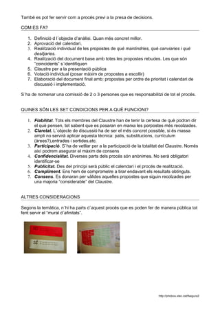També es pot fer servir com a procés previ a la presa de decisions.

COM ES FA?

   1. Definició d l´objecte d’anàlisi. Quan més concret millor.
   2. Aprovació del calendari.
   3. Realització individual de les propostes de què mantindries, què canviaries i què
      desitjaries.
   4. Realització del document base amb totes les propostes rebudes. Les que són
      “coincidents” s´identifiquen
   5. Claustre per a la presentació pública
   6. Votació individual (posar màxim de propostes a escollir)
   7. Elaboració del document final amb: propostes per ordre de prioritat i calendari de
      discussió i implementació.

S´ha de nomenar una comissió de 2 o 3 persones que es responsabilitzi de tot el procés.


QUINES SÓN LES SET CONDICIONS PER A QUÈ FUNCIONI?

   1. Fiabilitat. Tots els membres del Claustre han de tenir la certesa de què podran dir
      el què pensen, tot sabent que es posaran en marxa les porpostes més recolzades.
   2. Claretat. L´objecte de discussió ha de ser el més concret possible, si és massa
      ampli no servirà aplicar aquesta tècnica: patis, substitucions, currículum
      (àrees?),entrades i sortides,etc.
   3. Participació. S´ha de vetllar per a la participació de la totalitat del Claustre. Només
      així podrem asegurar el màxim de consens
   4. Confidencialitat. Diverses parts dels procés són anònimes. No serà obligatori
      identificar-se
   5. Publicitat. Des del principi serà públic el calendari i el procés de realització.
   6. Compliment. Ens hem de comprometre a tirar endavant els resultats obtinguts.
   7. Consens. Es donaran per vàlides aquelles propostes que siguin recolzades per
      una majoria “considerable” del Claustre.


ALTRES CONSIDERACIONS

Segons la temàtica, n´hi ha parts d´aquest procés que es poden fer de manera pública tot
fent servir el “mural d´afinitats”.




                                                                        http://phobos.xtec.cat/fsegura2
 
