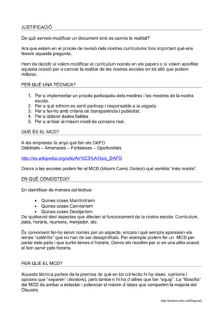 JUSTIFICACIÓ

De què serveix modificar un document sinò es canvia la realitat?

Ara que estem en el procés de revisió dels nostres currículums fora important què ens
féssim aquesta pregunta.

Hem de decidir si volem modificar el currículum només en els papers o sí volem aprofitar
aquesta ocasió per a canviar la realitat de les nostres escoles en tot allò que podem
millorar.

PER QUÈ UNA TÈCNICA?

   1. Per a implementar un procés participatiu dels mestres i les mestres de la nostra
      escola.
   2. Per a què tothom es senti partícep i responsable a la vegada.
   3. Per a fer-ho amb criteris de transparència i publicitat.
   4. Per a obtenir dades fiables
   5. Per a arribar al màxim nivell de consens real.

QUÈ ÉS EL MCD?

A les empreses fa anys què fan els DAFO
Debilitats – Amenaces – Fortaleses – Oportunitats

http://es.wikipedia.org/wiki/An%C3%A1lisis_DAFO

Doncs a les escoles podem fer el MCD (Màxim Comú Divisor) què sembla “més nostre”.

EN QUÈ CONSISTEIX?

En identificar de manera col·lectiva:

       • Quines coses Mantíndriem
       • Quines coses Canviaríem
       • Quines coses Desitjaríem
De qualsevol desl aspectes que afecten al funcionament de la nostra escola: Currículum,
patis, horaris, reunions, menjador, etc.

És convenient fer-ho servir només per un aspecte, encara i què sempre apareixen els
temes “satél·lits” que no han de ser desaprofitats. Per exemple podem fer un MCD per
parlar dels patis i que surtin temes d´horaris. Doncs els recollim per si en una altra ocasió
el fem servir pels horaris.


PER QUÈ EL MCD?

Aquesta tècnica parteix de la premisa de què en tot col·lectiu hi ha idees, opinions i
opcions que “separen” (dividors), però també n´hi ha d´altres que fan “equip”. La “filosofia”
del MCD és arribar a detectar i potenciar el màxim d´idees que compartim la majoria del
Claustre.

                                                                        http://phobos.xtec.cat/fsegura2
 