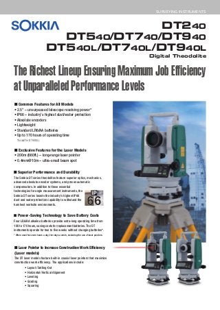 DT240
DT540/DT740/DT940
DT540L/DT740L/DT940L
Digital Theodolite
SURVEYING INSTRUMENTS
The Richest Lineup Ensuring Maximum Job Efficiency
at Unparalleled Performance Levels
■ Common Features for All Models
• 2.5” – unsurpassed telescope resolving power*
• IP66 – industry’s highest dust/water protection
• Absolute encoders
• Lightweight
• Standard LR6/AA batteries
• Up to 170 hours of operating time
■ Exclusive Features for the Laser Models
• 200m (660ft.) – long-range laser pointer
• 0.4mm@10m – ultra-small beam spot
■ Laser Pointer to Increase Construction Work Efficiency
(Laser models)
The DT laser models feature built-in coaxial laser pointers that maximize
construction work efficiency. The applications include:
■ Superior Performance and Durability
The Sokkia DT series theodolites feature superior optics, mechanics,
advanced absolute encoder systems, and proven automatic
compensators. In addition to these essential
technologies for angle measurement instruments, the
Sokkia DT series boasts the industry’s highest IP66
dust and water protection capability to withstand the
harshest worksite environments.
■ Power-Saving Technology to Save Battery Costs
Four LR6/AA alkaline batteries provide extra-long operating time from
100 to 170 hours, saving costs for replacement batteries. The DT
instruments operate for two to five weeks without changing batteries*.
* When used for seven hours a day, five days a week, excluding the use of laser pointers.
*Except for DT940(L).
• Layout/Setting-Out
• Horizontal/Vertical Alignment
• Leveling
• Grading
• Squaring
 