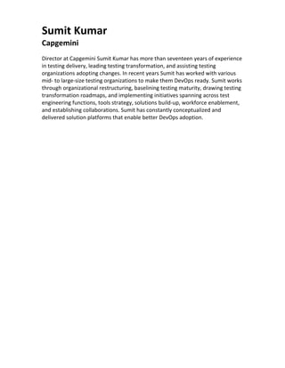Sumit	Kumar	
Capgemini	
	
Director	at	Capgemini	Sumit	Kumar	has	more	than	seventeen	years	of	experience	
in	testing	delivery,	leading	testing	transformation,	and	assisting	testing	
organizations	adopting	changes.	In	recent	years	Sumit	has	worked	with	various	
mid-	to	large-size	testing	organizations	to	make	them	DevOps	ready.	Sumit	works	
through	organizational	restructuring,	baselining	testing	maturity,	drawing	testing	
transformation	roadmaps,	and	implementing	initiatives	spanning	across	test	
engineering	functions,	tools	strategy,	solutions	build-up,	workforce	enablement,	
and	establishing	collaborations.	Sumit	has	constantly	conceptualized	and	
delivered	solution	platforms	that	enable	better	DevOps	adoption.	
	
	
	
 