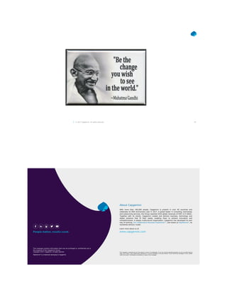 49© 2017 Capgemini. All rights reserved.
With more than 190,000 people, Capgemini is present in over 40 countries and
celebrates its 50th Anniversary year in 2017. A global leader in consulting, technology
and outsourcing services, the Group reported 2016 global revenues of EUR 12.5 billion.
Together with its clients, Capgemini creates and delivers business, technology and
digital solutions that fit their needs, enabling them to achieve innovation and
competitiveness. A deeply multicultural organization, Capgemini has developed its own
way of working, the Collaborative Business Experience™, and draws on Rightshore®, its
worldwide delivery model.
About Capgemini
Learn more about us at
www.capgemini.com
This message contains information that may be privileged or confidential and is
the property of the Capgemini Group.
Copyright © 2017 Capgemini. All rights reserved.
Rightshore® is a trademark belonging to Capgemini.
This message is intended only for the person to whom it is addressed. If you are not the intended recipient, you are not authorized to
read, print, retain, copy, disseminate, distribute, or use this message or any part thereof. If you receive this message in error, please
notify the sender immediately and delete all copies of this message.
 