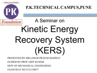 A Seminar on
Kinetic Energy
Recovery System
(KERS)
PRESENTED BY-MR.LOHAR PRASAD MADHAV
GUIDED BY-PROF.AMIT KUMAR
DEPT OF MECHANICAL ENGINEERING
EXAM SEAT NO-T121150877
P.K.TECHNICAL CAMPUS,PUNE
 