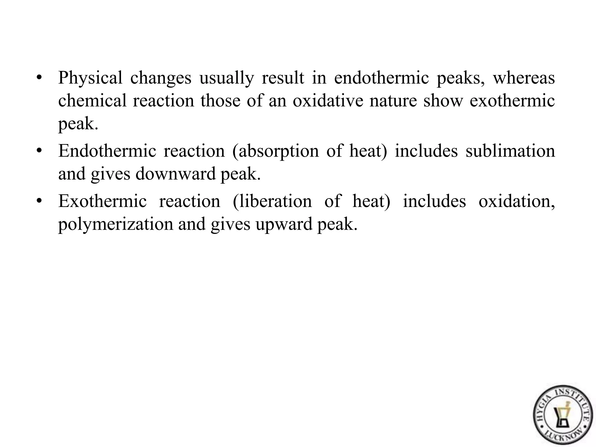 • Physical changes usually result in endothermic peaks, whereas
chemical reaction those of an oxidative nature show exothermic
peak.
• Endothermic reaction (absorption of heat) includes sublimation
and gives downward peak.
• Exothermic reaction (liberation of heat) includes oxidation,
polymerization and gives upward peak.
 