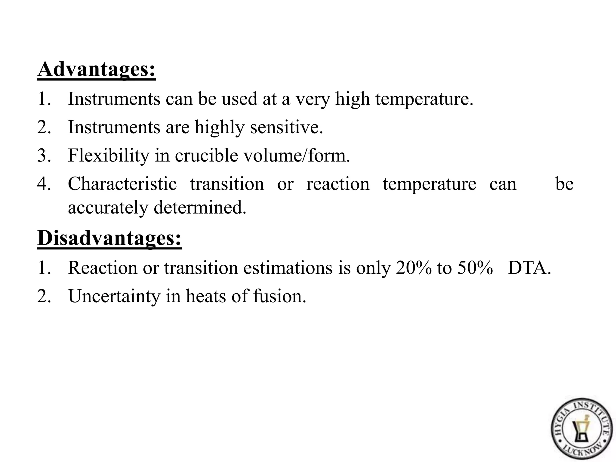 Advantages:
1. Instruments can be used at a very high temperature.
2. Instruments are highly sensitive.
3. Flexibility in crucible volume/form.
4. Characteristic transition or reaction temperature can be
accurately determined.
Disadvantages:
1. Reaction or transition estimations is only 20% to 50% DTA.
2. Uncertainty in heats of fusion.
 