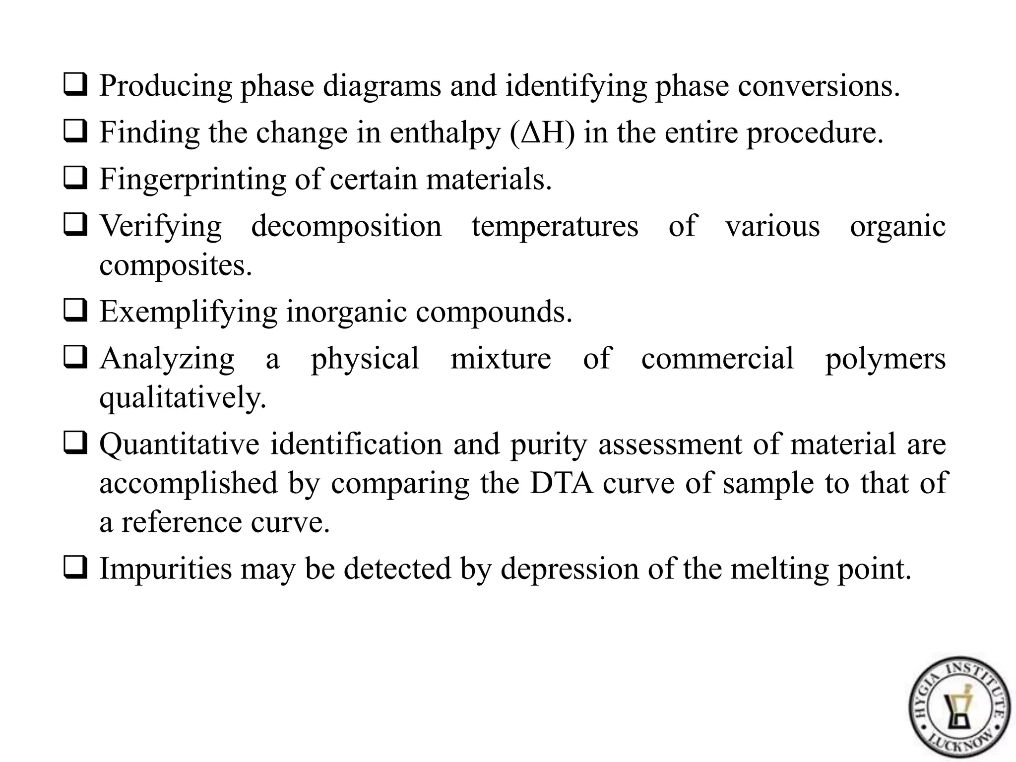  Producing phase diagrams and identifying phase conversions.
 Finding the change in enthalpy (ΔH) in the entire procedure.
 Fingerprinting of certain materials.
 Verifying decomposition temperatures of various organic
composites.
 Exemplifying inorganic compounds.
 Analyzing a physical mixture of commercial polymers
qualitatively.
 Quantitative identification and purity assessment of material are
accomplished by comparing the DTA curve of sample to that of
a reference curve.
 Impurities may be detected by depression of the melting point.
 