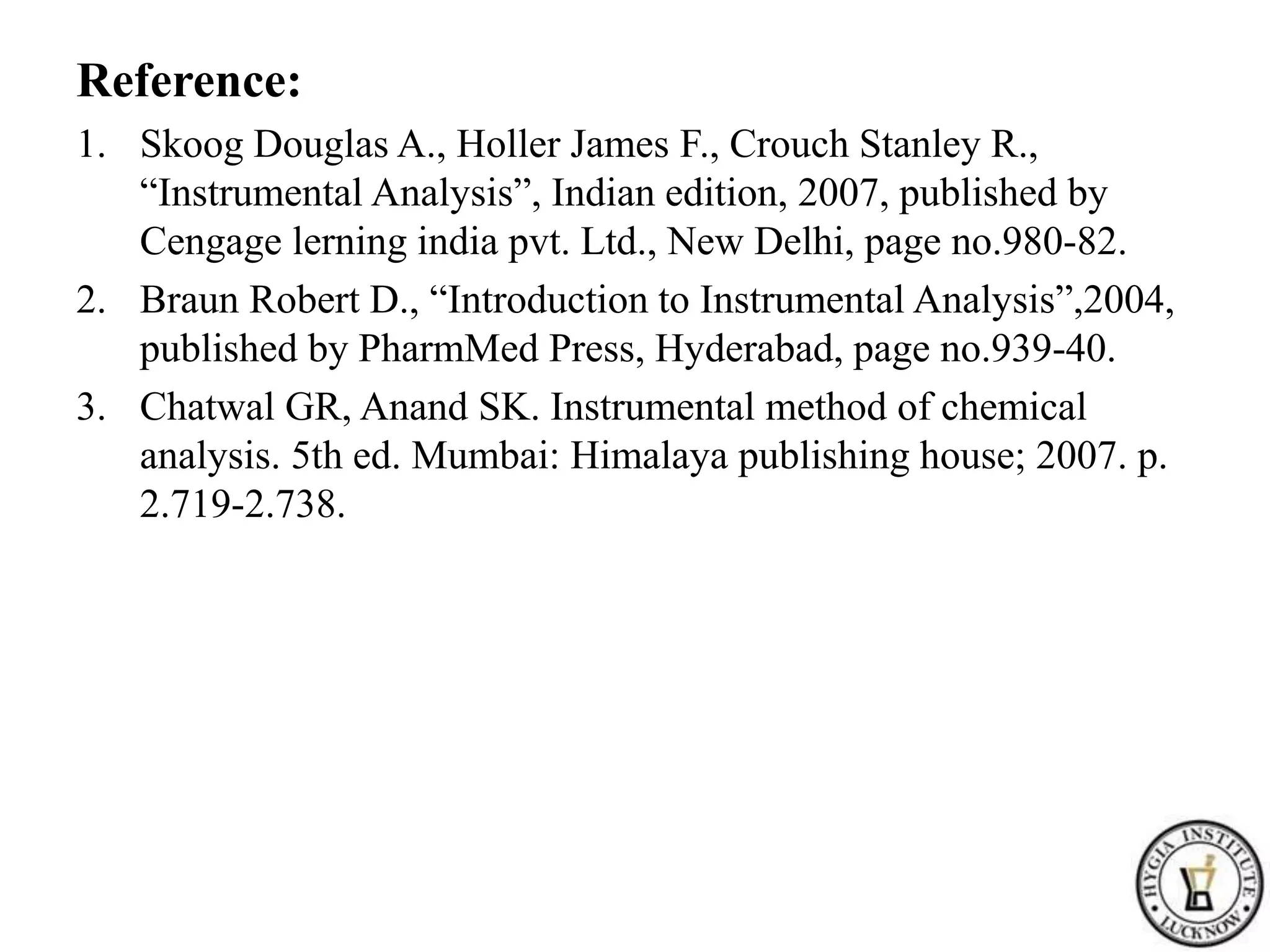 Reference:
1. Skoog Douglas A., Holler James F., Crouch Stanley R.,
“Instrumental Analysis”, Indian edition, 2007, published by
Cengage lerning india pvt. Ltd., New Delhi, page no.980-82.
2. Braun Robert D., “Introduction to Instrumental Analysis”,2004,
published by PharmMed Press, Hyderabad, page no.939-40.
3. Chatwal GR, Anand SK. Instrumental method of chemical
analysis. 5th ed. Mumbai: Himalaya publishing house; 2007. p.
2.719-2.738.
 