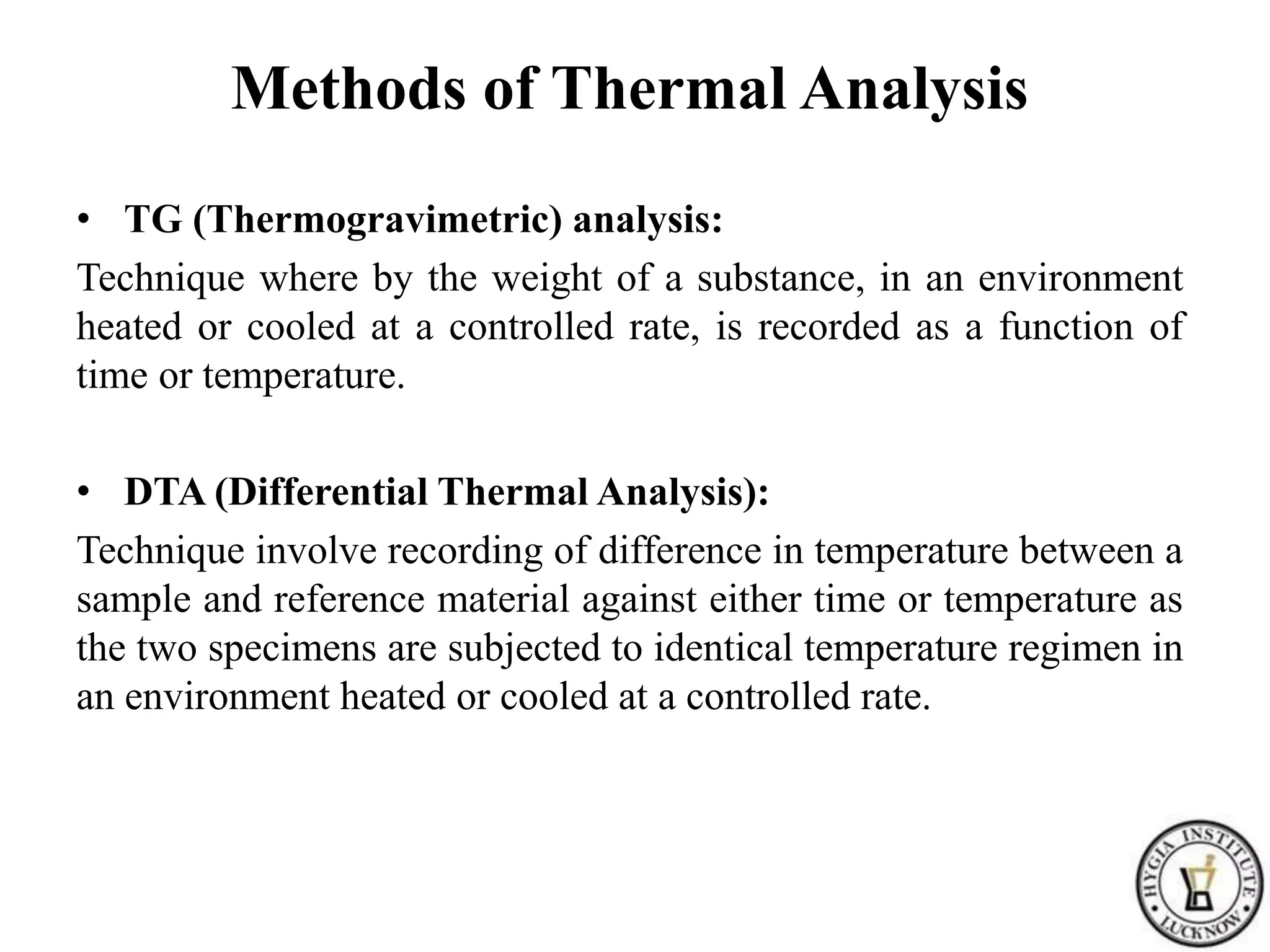 Methods of Thermal Analysis
• TG (Thermogravimetric) analysis:
Technique where by the weight of a substance, in an environment
heated or cooled at a controlled rate, is recorded as a function of
time or temperature.
• DTA (Differential Thermal Analysis):
Technique involve recording of difference in temperature between a
sample and reference material against either time or temperature as
the two specimens are subjected to identical temperature regimen in
an environment heated or cooled at a controlled rate.
 
